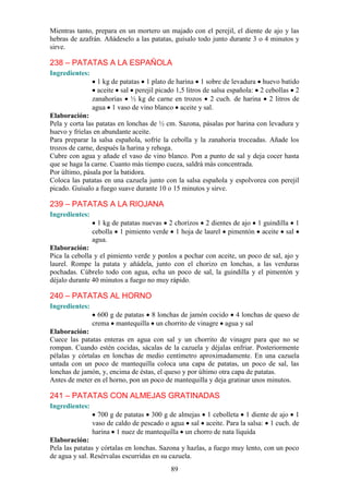 Mientras tanto, prepara en un mortero un majado con el perejil, el diente de ajo y las
hebras de azafrán. Añádeselo a las patatas, guísalo todo junto durante 3 o 4 minutos y
sirve.

238 – PATATAS A LA ESPAÑOLA
Ingredientes:
                  1 kg de patatas 1 plato de harina 1 sobre de levadura huevo batido
                  aceite sal perejil picado 1,5 litros de salsa española: 2 cebollas 2
                zanahorias ½ kg de carne en trozos 2 cuch. de harina 2 litros de
                agua 1 vaso de vino blanco aceite y sal.
Elaboración:
Pela y corta las patatas en lonchas de ½ cm. Sazona, pásalas por harina con levadura y
huevo y fríelas en abundante aceite.
Para preparar la salsa española, sofríe la cebolla y la zanahoria troceadas. Añade los
trozos de carne, después la harina y rehoga.
Cubre con agua y añade el vaso de vino blanco. Pon a punto de sal y deja cocer hasta
que se haga la carne. Cuanto más tiempo cueza, saldrá más concentrada.
Por último, pásala por la batidora.
Coloca las patatas en una cazuela junto con la salsa española y espolvorea con perejil
picado. Guísalo a fuego suave durante 10 o 15 minutos y sirve.

239 – PATATAS A LA RIOJANA
Ingredientes:
                  1 kg de patatas nuevas 2 chorizos 2 dientes de ajo 1 guindilla 1
                cebolla 1 pimiento verde 1 hoja de laurel pimentón aceite sal
                agua.
Elaboración:
Pica la cebolla y el pimiento verde y ponlos a pochar con aceite, un poco de sal, ajo y
laurel. Rompe la patata y añádela, junto con el chorizo en lonchas, a las verduras
pochadas. Cúbrelo todo con agua, echa un poco de sal, la guindilla y el pimentón y
déjalo durante 40 minutos a fuego no muy rápido.

240 – PATATAS AL HORNO
Ingredientes:
                  600 g de patatas 8 lonchas de jamón cocido 4 lonchas de queso de
                crema mantequilla un chorrito de vinagre agua y sal
Elaboración:
Cuece las patatas enteras en agua con sal y un chorrito de vinagre para que no se
rompan. Cuando estén cocidas, sácalas de la cazuela y déjalas enfriar. Posteriormente
pélalas y córtalas en lonchas de medio centímetro aproximadamente. En una cazuela
untada con un poco de mantequilla coloca una capa de patatas, un poco de sal, las
lonchas de jamón, y, encima de éstas, el queso y por último otra capa de patatas.
Antes de meter en el horno, pon un poco de mantequilla y deja gratinar unos minutos.

241 – PATATAS CON ALMEJAS GRATINADAS
Ingredientes:
                  700 g de patatas 300 g de almejas 1 cebolleta 1 diente de ajo 1
                vaso de caldo de pescado o agua sal aceite. Para la salsa: 1 cuch. de
                harina 1 nuez de mantequilla un chorro de nata líquida
Elaboración:
Pela las patatas y córtalas en lonchas. Sazona y hazlas, a fuego muy lento, con un poco
de agua y sal. Resérvalas escurridas en su cazuela.
                                          89
 