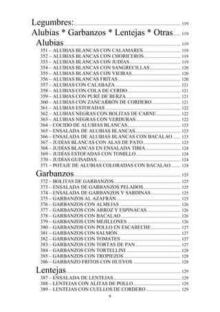 Legumbres: ................................................................................................ 119
Alubias * Garbanzos * Lentejas * Otras....... 119
 Alubias ......................................................................................................... 119
      351 – ALUBIAS BLANCAS CON CALAMARES .................................. 119
      352 – ALUBIAS BLANCAS CON CHORICEROS ................................. 119
      353 – ALUBIAS BLANCAS CON JUDÍAS .............................................. 119
      354 – ALUBIAS BLANCAS CON SANGRECILLAS ............................ 120
      355 – ALUBIAS BLANCAS CON VIEIRAS ............................................ 120
      356 – ALUBIAS BLANCAS FRITAS......................................................... 120
      357 – ALUBIAS CON CALABAZA ........................................................... 121
      358 – ALUBIAS CON COLA DE CERDO ................................................ 121
      359 – ALUBIAS CON PURÉ DE BERZA ................................................. 121
      360 – ALUBIAS CON ZANCARRÓN DE CORDERO .......................... 121
      361 – ALUBIAS ESTOFADAS .................................................................... 122
      362 – ALUBIAS NEGRAS CON BOLITAS DE CARNE ...................... 122
      363 – ALUBIAS NEGRAS CON VERDURAS ........................................ 122
      364 – COCIDO DE ALUBIAS BLANCAS ................................................ 123
      365 – ENSALADA DE ALUBIAS BLANCAS ......................................... 123
      366 – ENSALADA DE ALUBIAS BLANCAS CON BACALAO ....... 123
      367 – JUDÍAS BLANCAS CON ALAS DE PATO .................................. 123
      368 – JUDÍAS BLANCAS EN ENSALADA TIBIA ................................ 124
      369 – JUDÍAS ESTOFADAS CON TOMILLO ........................................ 124
      370 – JUDÍAS GUISADAS............................................................................ 124
      371 – POTAJE DE ALUBIAS COLORADAS CON BACALAO ......... 124
   Garbanzos ................................................................................................ 125
      372 – BOLITAS DE GARBANZOS ............................................................ 125
      373 – ENSALADA DE GARBANZOS PELADOS.................................. 125
      374 – ENSALADA DE GARBANZOS Y SARDINAS ........................... 125
      375 – GARBANZOS AL AZAFRÁN .......................................................... 125
      376 – GARBANZOS CON ALMEJAS ....................................................... 126
      377 – GARBANZOS CON ARROZ Y ESPINACAS .............................. 126
      378 – GARBANZOS CON BACALAO ...................................................... 126
      379 – GARBANZOS CON MEJILLONES ................................................ 126
      380 – GARBANZOS CON POLLO EN ESCABECHE........................... 127
      381 – GARBANZOS CON SALMÓN......................................................... 127
      382 – GARBANZOS CON TOMATES ...................................................... 127
      383 – GARBANZOS CON TORTAS DE PAN ......................................... 127
      384 – GARBANZOS CON TORTELLINI ................................................. 128
      385 – GARBANZOS CON TROPIEZOS ................................................... 128
      386 – GARBANZO FRITOS CON HUEVOS ........................................... 128
   Lentejas ....................................................................................................... 129
      387 – ENSALADA DE LENTEJAS............................................................. 129
      388 – LENTEJAS CON ALITAS DE POLLO ........................................... 129
      389 – LENTEJAS CON CUELLOS DE CORDERO ............................... 129
                                                          9
 