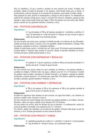 Pica la cebolleta y el ajo y ponlos a pochar en una cazuela con aceite. Cuando esté
pochado, añade el caldo de pescado y las almejas, removiendo hasta que se abran. A
continuación, echa las almejas en la cazuela de las patatas, reservando el caldo colado.
Para preparar la salsa, derrite la mantequilla y rehoga en ella la harina. Ve añadiendo el
caldo de las almejas colado poco a poco y sin parar de remover. Después, agrega la nata
líquida y sigue removiendo hasta que ligue. Cubre las patatas con esta salsa, que habrás
puesto a punto de sal, gratínalo durante 2 minutos y sirve.

242 – PATATAS CON BACALAO
Ingredientes:
                  1 kg de patatas 300 g de bacalao desalado 1 cebolleta o cebolla 2
                cuch. de pimentón 1 hoja de laurel 3 dientes de ajo aceite agua o
                caldo de pescado sal perejil picado.
Elaboración:
En una cazuela con aceite pon a pochar la cebolla picada y los dientes de ajo fileteados.
Añade una hoja de laurel y sazona. Una vez pochado, añade el pimentón y rehoga. Pela
las patatas, rómpelas en trozos y rehógalas también.
Añade el caldo hasta cubrir y rectifica de sal. Deja cocer 30 minutos aproximadamente.
Cuando falten 5 minutos para acabar la cocción, añade el bacalao desalado en trozos.
Termina de hacer, añade perejil picado y sirve.

243 – PATATAS CON ESPINACAS Y BACALAO
Ingredientes:
                  4 patatas ½ kg de espinacas cocidas     400 g de bacalao desalado     2
                dientes de ajo 1 tomate agua aceite
Elaboración:
En una cazuela con aceite saltea los ajos cortados en láminas y las patatas peladas y
cortadas en rodajas. Cúbrelo todo con agua y déjalo cocer de 12 a 15 minutos. Cuando
las patatas estén cocidas, incorpora el tomate troceado y sin pepitas. Agrega las tajadas
de bacalao y hazlas durante 3 o 4 minutos por cada lado. Por último, añade las espinacas,
cocidas y picadas, guísalo durante 5 minutos y sirve.

244 – PATATAS CON GAMBAS Y ESPINACAS
Ingredientes:
                  700 g de patatas 200 g de espinacas        200 g de gambas peladas
                agua sal aceite 2 dientes de ajo.
Elaboración:
Escalda las espinacas bien limpias en una cazuela con agua hirviendo y sal, durante un
minuto y medio o dos. Escurre y reserva.
En una cazuela con aceite rehoga unos minutos las patatas peladas y en rodajas. Sazona.
Después, cubre con agua y déjalo cocer durante 20 o 25 minutos.
En una sartén con aceite, dora los dientes de ajo en láminas. A continuación, saltea las
colas de gambas sazonadas y las espinacas de 2 a 3 minutos.
Por último, añade este salteado a la cazuela de las patatas. Guísalo todo junto un par de
minutos y sirve. Puedes presentarlo en una cazuela de barro.

245 – PATATAS CON HINOJO Y HABAS
Ingredientes:
                 1 paletilla pequeña de cordero ½ cebolla 1 tomate ½ kg de patatas
                 ½ kg de habas 1 hinojo aceite, sal y pimienta agua
Elaboración:


                                           90
 