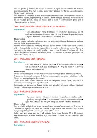 Pela las patatas y córtalas en rodajas. Cuécelas en agua con sal durante 15 minutos
aproximadamente. Una vez cocidas, escúrrelas y pásalas por harina. A continuación,
fríelas, escurre y reserva.
Para preparar la vinagreta picante, machaca el ajo troceado con las almendras. Agrega la
pimienta de cayena, el pimentón y el tomillo. Añade vinagre, aceite de oliva, una pizca
de sal y perejil picado. Sirve las patatas con la salsa y acompaña este plato con la
cebolleta cortada en juliana.

250 – PATATAS EN SALSA VERDE CON ALMEJAS
Ingredientes:
                  700 g de patatas 300 g de almejas 1 cebolleta 2 dientes de ajo 1
                cuch. de harina perejil picado sal 1 vaso de caldo de pescado o agua
                  1 plato de harina huevo batido aceite de oliva.
Elaboración:
Pela las patatas y córtalas en lonchas de 5 cm de espesor. Sazona. Pásalas por harina y
huevo y fríelas a fuego muy lento.
Reserva. Pica la cebolleta y el ajo y ponlos a pochar en una cazuela con aceite. Cuando
esté pochado, añade las almejas y, cuando se abran, la cucharada de harina. Remueve
bien, agrega las patatas y el perejil picado y vierte el vaso de caldo. Prueba de sal y deja
cocer a fuego lento hasta que estén listas, unos 3 o 4 minutos a partir de que empiece a
hervir. Por último, sirve.

251 – PATATAS GRATINADAS
Ingredientes:
                  1 kg de patatas 2 huevos cocidos 100 g de queso rallado aceite
                sal. Bechamel: 100 g de mantequilla 100 g de harina ½ litro de
                leche una pizca de sal
Elaboración:
En una sartén con aceite, fríe las patatas cortadas en rodajas finas. Sazona y resérvalas.
Prepara una bechamel rehogando la harina en mantequilla derretida y añadiendo leche
fría poco a poco y sin parar de remover.
Coloca en el fondo de una fuente de horno las rodajas de patatas fritas y cubre con la
bechamel, que habrás puesto a punto de sal.
Espolvorea por encima con huevo cocido muy picado y el queso rallado. Gratínalo
durante 3 minutos aproximadamente y sirve.

252 – PATATAS GUISADAS
Ingredientes:
                  4 patatas aceite 4 trozos de chorizo 1 cebolleta o cebolla picada
                1 pimiento verde picado 2 cucharadas de carne de pimiento choricero
                agua sal. Majado de: 1 ajo 1 hoja de laurel 8 hebras de azafrán.
Elaboración:
Pica la cebolla y el pimiento verde y rehógalos en una sartén con un chorro de aceite. A
continuación, agrega los trozos de chorizo y deja sofreír unos minutos. Por último,
agrega las patatas partidas, que hagan «clac» al trocearlas.
Cubre todo con agua, pon sal y el majado. Deja cocer durante 35 o 40 minutos
aproximadamente. Cuando el caldo haya engordado, es señal de que está listo para
servir.

253 – PATATAS MEDITERRÁNEAS
Ingredientes:


                                            92
 