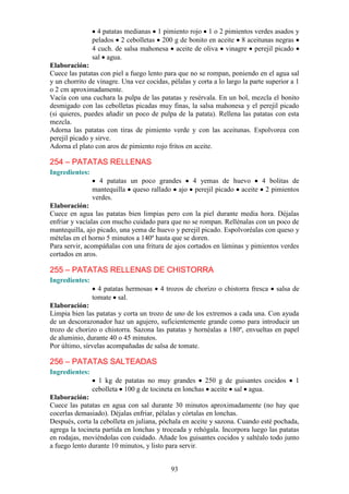 4 patatas medianas 1 pimiento rojo 1 o 2 pimientos verdes asados y
                pelados 2 cebolletas 200 g de bonito en aceite 8 aceitunas negras
                4 cuch. de salsa mahonesa aceite de oliva vinagre perejil picado
                sal agua.
Elaboración:
Cuece las patatas con piel a fuego lento para que no se rompan, poniendo en el agua sal
y un chorrito de vinagre. Una vez cocidas, pélalas y corta a lo largo la parte superior a 1
o 2 cm aproximadamente.
Vacía con una cuchara la pulpa de las patatas y resérvala. En un bol, mezcla el bonito
desmigado con las cebolletas picadas muy finas, la salsa mahonesa y el perejil picado
(si quieres, puedes añadir un poco de pulpa de la patata). Rellena las patatas con esta
mezcla.
Adorna las patatas con tiras de pimiento verde y con las aceitunas. Espolvorea con
perejil picado y sirve.
Adorna el plato con aros de pimiento rojo fritos en aceite.

254 – PATATAS RELLENAS
Ingredientes:
                  4 patatas un poco grandes   4 yemas de huevo      4 bolitas de
                mantequilla queso rallado ajo perejil picado aceite 2 pimientos
                verdes.
Elaboración:
Cuece en agua las patatas bien limpias pero con la piel durante media hora. Déjalas
enfriar y vacíalas con mucho cuidado para que no se rompan. Rellénalas con un poco de
mantequilla, ajo picado, una yema de huevo y perejil picado. Espolvoréalas con queso y
mételas en el horno 5 minutos a 140º hasta que se doren.
Para servir, acompáñalas con una fritura de ajos cortados en láminas y pimientos verdes
cortados en aros.

255 – PATATAS RELLENAS DE CHISTORRA
Ingredientes:
                  4 patatas hermosas    4 trozos de chorizo o chistorra fresca    salsa de
                tomate sal.
Elaboración:
Limpia bien las patatas y corta un trozo de uno de los extremos a cada una. Con ayuda
de un descorazonador haz un agujero, suficientemente grande como para introducir un
trozo de chorizo o chistorra. Sazona las patatas y hornéalas a 180º, envueltas en papel
de aluminio, durante 40 o 45 minutos.
Por último, sírvelas acompañadas de salsa de tomate.

256 – PATATAS SALTEADAS
Ingredientes:
                  1 kg de patatas no muy grandes 250 g de guisantes cocidos              1
                cebolleta 100 g de tocineta en lonchas aceite sal agua.
Elaboración:
Cuece las patatas en agua con sal durante 30 minutos aproximadamente (no hay que
cocerlas demasiado). Déjalas enfriar, pélalas y córtalas en lonchas.
Después, corta la cebolleta en juliana, póchala en aceite y sazona. Cuando esté pochada,
agrega la tocineta partida en lonchas y troceada y rehógala. Incorpora luego las patatas
en rodajas, moviéndolas con cuidado. Añade los guisantes cocidos y saltéalo todo junto
a fuego lento durante 10 minutos, y listo para servir.


                                            93
 