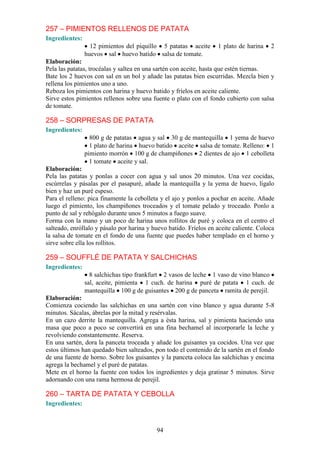 257 – PIMIENTOS RELLENOS DE PATATA
Ingredientes:
                  12 pimientos del piquillo 5 patatas aceite       1 plato de harina    2
                huevos sal huevo batido salsa de tomate.
Elaboración:
Pela las patatas, trocéalas y saltea en una sartén con aceite, hasta que estén tiernas.
Bate los 2 huevos con sal en un bol y añade las patatas bien escurridas. Mezcla bien y
rellena los pimientos uno a uno.
Reboza los pimientos con harina y huevo batido y fríelos en aceite caliente.
Sirve estos pimientos rellenos sobre una fuente o plato con el fondo cubierto con salsa
de tomate.

258 – SORPRESAS DE PATATA
Ingredientes:
                  800 g de patatas agua y sal 30 g de mantequilla 1 yema de huevo
                  1 plato de harina huevo batido aceite salsa de tomate. Relleno: 1
                pimiento morrón 100 g de champiñones 2 dientes de ajo 1 cebolleta
                  1 tomate aceite y sal.
Elaboración:
Pela las patatas y ponlas a cocer con agua y sal unos 20 minutos. Una vez cocidas,
escúrrelas y pásalas por el pasapuré, añade la mantequilla y la yema de huevo, lígalo
bien y haz un puré espeso.
Para el relleno: pica finamente la cebolleta y el ajo y ponlos a pochar en aceite. Añade
luego el pimiento, los champiñones troceados y el tomate pelado y troceado. Ponlo a
punto de sal y rehógalo durante unos 5 minutos a fuego suave.
Forma con la mano y un poco de harina unos rollitos de puré y coloca en el centro el
salteado, enróllalo y pásalo por harina y huevo batido. Fríelos en aceite caliente. Coloca
la salsa de tomate en el fondo de una fuente que puedes haber templado en el horno y
sirve sobre ella los rollitos.

259 – SOUFFLÉ DE PATATA Y SALCHICHAS
Ingredientes:
                  8 salchichas tipo frankfurt 2 vasos de leche 1 vaso de vino blanco
                sal, aceite, pimienta 1 cuch. de harina puré de patata 1 cuch. de
                mantequilla 100 g de guisantes 200 g de panceta ramita de perejil.
Elaboración:
Comienza cociendo las salchichas en una sartén con vino blanco y agua durante 5-8
minutos. Sácalas, ábrelas por la mitad y resérvalas.
En un cazo derrite la mantequilla. Agrega a ésta harina, sal y pimienta haciendo una
masa que poco a poco se convertirá en una fina bechamel al incorporarle la leche y
revolviendo constantemente. Reserva.
En una sartén, dora la panceta troceada y añade los guisantes ya cocidos. Una vez que
estos últimos han quedado bien salteados, pon todo el contenido de la sartén en el fondo
de una fuente de horno. Sobre los guisantes y la panceta coloca las salchichas y encima
agrega la bechamel y el puré de patatas.
Mete en el horno la fuente con todos los ingredientes y deja gratinar 5 minutos. Sirve
adornando con una rama hermosa de perejil.

260 – TARTA DE PATATA Y CEBOLLA
Ingredientes:



                                           94
 