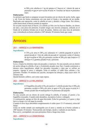 500 g de cebollas 1 kg de patatas 3 huevos 1 chorro de nata
                pimienta agua sal aceite leche 3 lonchas de bacon pimientos
                rojos.
Elaboración:
Lo primero que harás es preparar un puré de patata con un chorro de aceite, leche, agua
y sal. Forra de forma consistente con este puré el fondo y las paredes de un molde.
Realizada esta operación, corta la cebolla en aros y dóralos a fuego lento. Por último,
sofríe hasta dorar el bacon cortado en taquitos.
En un pote mezcla bien el bacon y la cebolla ya frita con los huevos batidos, un chorro
de nata y una pizca de pimienta. Cuando tengas una mezcla compacta, colócala en el
fondo de la tartaleta forrada con el puré de patata. Adorna con unas tiras de pimiento
rojo e introdúcela en horno caliente a 160º durante 30 minutos hasta que cuaje.



Arroces
261 – ARROZ A LA MARINERA
Ingredientes:
                  350 g de arroz 200 g de calamares 1 cebolla pequeña aceite
                perejil picado 1 litro de caldo de pescado 1 pimiento verde 2 dientes
                de ajo azafrán 100 g de guisantes cocidos 200 g de rape limpio 12
                almejas 12 gambas peladas sal y pimienta
Elaboración:
Lava y limpia los distintos tipos de pescados y mariscos. En una cazuela con un chorro
de aceite rehoga la cebolla, el ajo y el pimiento picados muy fino. Cuando comiencen a
dorarse estos ingredientes, añade los pescados troceados y deja que se sofrían un
poquito. Agrega el arroz y rehógalo. Echa el azafrán, el caldo bien caliente y los
guisantes. Pasados 10 minutos de cocción, incorpora las almejas y deja cocer otros 10
minutos más.
Queda bastante caldoso, casi como sopa espesa.

262 – ARROZ A LA MILANESA
Ingredientes:
                  4 higadillos de pollo 50 g de jamón 1 cebolla picada fina 200 g de
                guisantes cocidos 500 g de arroz agua 50 g de queso aceite 1
                tomate picado fino mantequilla 10 pimientos del piquillo
Elaboración:
En una cazuela con un chorro de aceite rehoga la cebolla, el tomate, el jamón y los
higadillos troceados. Cuando estén doraditos, incorpora el arroz y rehógalo.
A continuación, agrega un litro de agua hirviendo. Echa los guisantes y el queso y deja
hervir a fuego vivo sin tapar la cazuela.
Cuando el arroz haya absorbido completamente el caldo (unos 12-15 minutos), retira del
fuego.
Llena un molde untado con mantequilla con el arroz y mételo en el horno caliente a
280º durante 10 minutos. Transcurrido este tiempo, sácalo y vuélcalo en una fuente.
Para servir, acompáñalo con unos pimientos fritos a fuego muy lento.

263 – ARROZ A LA ZAMORANA
Ingredientes:

                                          95
 