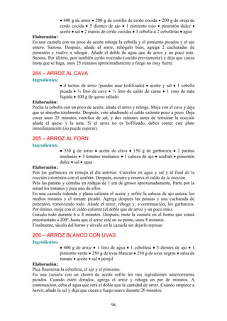 400 g de arroz 200 g de costilla de cerdo cocida 200 g de oreja de
                cerdo cocida 5 dientes de ajo 1 pimiento rojo pimentón dulce
                aceite sal 2 manos de cerdo cocidas 1 cebolla o 2 cebolletas agua
Elaboración:
En una cazuela con un poco de aceite rehoga la cebolla y el pimiento picados y el ajo
entero. Sazona. Después, añade el arroz, rehógalo bien, agrega 2 cucharadas de
pimentón y vuelve a rehogar. Añade el doble de agua que de arroz y un poco más.
Sazona. Por último, pon también cerdo troceado (cocido previamente) y deja que cueza
hasta que se haga, unos 25 minutos aproximadamente a fuego no muy fuerte.

264 – ARROZ AL CAVA
Ingredientes:
                   4 tacitas de arroz (puedes usar liofilizado) aceite y sal 1 cebolla
                picada ½ litro de cava ½ litro de caldo de carne 1 vaso de nata
                líquida 100 g de queso rallado.
Elaboración:
Pocha la cebolla con un poco de aceite, añade el arroz y rehoga. Moja con el cava y deja
que se absorba totalmente. Después, vete añadiendo el caldo caliente poco a poco. Deja
cocer unos 25 minutos, rectifica de sal, y dos minutos antes de terminar la cocción
añade el queso y la nata. Si el arroz no es liofilizado, debes comer este plato
inmediatamente (no puede esperar).

265 – ARROZ AL FORN
Ingredientes:
                  350 g de arroz aceite de oliva 150 g de garbanzos           2 patatas
                medianas 3 tomates medianos 1 cabeza de ajo azafrán           pimentón
                dulce sal agua .
Elaboración:
Pon los garbanzos en remojo el día anterior. Cuécelos en agua y sal y al final de la
cocción coloréalos con el azafrán. Después, escurre y reserva el caldo de la cocción.
Pela las patatas y córtalas en rodajas de 1 cm de grosor aproximadamente. Parte por la
mitad los tomates y pica uno de ellos.
En una cazuela redonda y plana calienta el aceite y sofríe la cabeza de ajo entera, los
medios tomates y el tomate picado. Agrega después las patatas y una cucharada de
pimentón, removiendo todo. Añade el arroz, rehoga y, a continuación, los garbanzos.
Por último, moja con el caldo caliente (el doble que de arroz y un poco más).
Guísalo todo durante 6 u 8 minutos. Después, mete la cazuela en el horno que estará
precalentado a 200º, hasta que el arroz esté en su punto, unos 8 minutos.
Finalmente, sácalo del horno y sírvelo en la cazuela sin dejarlo reposar.

266 – ARROZ BLANCO CON UVAS
Ingredientes:
                  400 g de arroz 1 litro de agua 1 cebolleta 3 dientes de ajo 1
                pimiento verde 250 g de uvas blancas 250 g de uvas negras salsa de
                tomate aceite sal perejil
Elaboración:
Pica finamente la cebolleta, el ajo y el pimiento.
En una cazuela con un chorro de aceite sofríe los tres ingredientes anteriormente
picados. Cuando estén dorados, agrega el arroz y rehoga un par de minutos. A
continuación, echa el agua que será el doble que la cantidad de arroz. Cuando empiece a
hervir, añade la sal y deja que cueza a fuego suave durante 20 minutos.


                                          96
 