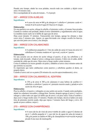 Pasado este tiempo, añade las uvas peladas, mezcla todo con cuidado y déjalo cocer
otros 10 minutos más.
Sirve acompañado de la salsa de tomate... Y el perejil.

267 – ARROZ CON ALMEJAS
Ingredientes:
                  4 cazos de arroz 800 g de almejas 1 cebolla       1 pimiento verde    1
                tomate sal aceite agua 4 huevos vinagre.
Elaboración:
En una paellera con aceite, rehoga la cebolla, el pimiento verde y el tomate bien picados.
Cuando la verdura esté pochada, añade el arroz salteándolo y seguidamente echa el agua.
La medida exacta suele ser el doble de agua que de arroz.
Deja cocer durante 15 minutos. Transcurrido este tiempo, agrega las almejas y deja
cocer otros 5 minutos más. Aparte, en agua hirviendo con vinagre escalfa los huevos,
que servirás junto con el arroz y las almejas.

268 – ARROZ CON CALABACINES
Ingredientes:
                  4 calabacines pequeños 1 litro de caldo de carne 4 tazas de arroz 2
                cebolletas 2 tomates maduros 1 ajo sal y aceite 1 puerro.
Elaboración:
En una cazuela con un chorro de aceite rehoga el puerro, el ajo, las cebolletas y el
tomate, todo troceado. Añade el arroz y rehoga unos minutos. Cubre con el caldo, doble
cantidad de caldo que de arroz. Deja cocer a fuego medio veinte minutos.
Corta el calabacín en trozos grandes sin pelar y añádelos al arroz cinco minutos antes de
que termine su cocción.
Es importante que tanto calabacines como puerros y cebolletas queden al dente, un
poquito duros.
Cuando el arroz esté en su punto (20 minutos de cocción aproximadamente), sirve.

269 – ARROZ CON CALAMARES AL AZAFRÁN
Ingredientes:
                  350 g de arroz 300 g de calamares unas hebras de azafrán 1
                cebolleta o cebolla 1 puerro 1 pimiento morrón asado y pelado sal
                aceite de oliva agua.
Elaboración:
Pica la cebolla y el puerro y rehógalos en una sartén con aceite. Cuando estén pochados,
añade los calamares troceados y rehoga bien. Sazona, después agrega el arroz y vuelve a
rehogar y cubre todo con agua (el doble que de arroz y un poco más). Echa el azafrán y
deja cocer a fuego medio unos 15 minutos. Pasado este tiempo, decora el plato con unas
tiras de pimiento morrón asado, deja que repose 5 minutos fuera del fuego y sirve. (Si
queda un poco caldoso, mejor.).

270 – ARROZ CON CHAMPIÑONES
Ingredientes:
                  4 vasos (de los de vino) de arroz doble de caldo o agua 2 dientes de
                ajo 1 cebolla pequeña ½ vaso (de los de agua) de salsa de tomate
                100 g de jamón en daditos 500 g de champiñones sal aceite perejil
                picado una nuez de mantequilla
Elaboración:



                                           97
 