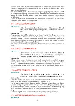 Filetea el ajo y ponlo en una cazuela con aceite. En cuanto coja color añade el arroz,
rehógalo y agrega el doble de agua y un poco más, un poco de sal y déjalo cocer a fuego
suave durante 30 minutos.
Pica fina la cebolla, ponla a dorar en aceite y después agrega el jamón, rehógalo y añade
los champiñones limpios y cortados en cuartos. Sazona, vuelve a rehogarlo e incorpora
la salsa de tomate. Deja que se haga a fuego suave durante 5 minutos. Espolvorea con
perejil picado.
Coloca el arroz en un molde untado con mantequilla y desmóldalo en una fuente.
Acompaña con la salsa de los champiñones.

271 – ARROZ CON CORDERO
Ingredientes:
                  800 g de carne de cordero 1 diente de ajo    300 g de arroz 300 g de
                habas peladas 300 g de guisantes pelados       sal aceite pimienta
                agua
Elaboración:
Cuece en agua con sal los guisantes y las habas y resérvalos. Trocea la carne en
pequeños trozos y rehógalos en una cazuela con ajo y aceite. Cuando se dore, agrega sal,
pimienta y el arroz y vuelve a rehogar bien. Añade el doble de cantidad de agua que de
arroz y deja cocer durante 20 minutos. Antes de que se evapore todo el agua (5 minutos
antes del final) añade los guisantes y las habas.
Para la cocción del arroz puedes aprovechar el agua donde has cocido los guisantes y las
habas.

272 – ARROZ CON EMBUTIDOS
Ingredientes:
                  1 cebolleta 3 salchichas ahumadas 1 trozo de chorizo 1 trozo de
                sobrasada 1 trozo de salchichón 1 trozo de salami 1 tomate pelado
                1 pimiento verde 4 tacitas de arroz caldo zanahoria.
Elaboración:
Rehoga bien la verdura picada y sazonada, añade los embutidos troceados y agrega el
tomate y el arroz (1 tacita por persona). Rehógalo y añade el caldo (doble cantidad que
de arroz). Deja 10 minutos en la sartén y finalmente hornea durante 4 o 5 minutos.
Para terminar de hacer el arroz, tapa el recipiente con un paño limpio durante otros 5
minutos.

273 – ARROZ CON MEJILLONES
Ingredientes:
                 300 g de arroz 2 dientes de ajo 1 cebolla 1 tomate 1 kg de
                mejillones 1 rama de apio caldo de mejillones agua sal aceite.
Elaboración:
Limpia los mejillones y ponlos a cocer con un poco de agua hasta que se abran. Cuela el
caldo y resérvalo. Separa la carne de las valvas y guarda la carne.
Con un poco de aceite rehoga el ajo, la cebolla y el tomate picados, junto con el apio.
Añade el arroz y rehógalo 3 minutos para que quede suelto. Después, añade el doble y
un poco más de agua además del caldo de cocer los mejillones. Prueba de sal y deja
cocer 15 minutos. Por último, agrega los mejillones y deja reposar 5 minutos.
Sirve.
El arroz es un plato al que los comensales deben esperar ya listos y no al revés.

274 – ARROZ CON VERDURAS Y ALMEJAS
Ingredientes:

                                           98
 