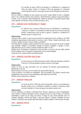 4 cacillos de arroz 500 g de almejas 2 cebolletas 1 zanahoria
                100 g de judías verdes 1 tomate 100 g de guisantes 1 pimiento
                verde perejil aceite sal agua (un poco más del doble que de arroz).
Elaboración:
Pica la verdura y rehógala en una cazuela con aceite. Luego añade el arroz y rehógalo
junto a las verduras durante unos minutos. Posteriormente, agrega el agua hirviendo y
sazona. A los 5 minutos, aproximadamente, añade las almejas y el perejil picado. Deja
cocer durante 10 minutos y tras un ratito de reposo, sirve.

275 – ARROZ CON VERDURAS Y RABO
Ingredientes:
                  1 rabo de vaca o ternera 300 g de arroz 2 cebolletas 1 zanahoria
                1 puerro 1 tomate 2 alcachofas caldo de rabo sal aceite perejil
                picado. Verdura para cocer el rabo: agua 1 cebolla 1 zanahoria 2
                dientes de ajo 1 puerro sal.
Elaboración:
Trocea el rabo y ponlo a cocer en una cazuela con agua junto con la verdura y sal. Echa
abundante agua porque tarda mucho en cocerse, unas 3 horas. Cuando esté hecho, saca
el rabo y quítale la carne, cuela el caldo y guárdalos.
Pica fina toda la verdura y ponla a pochar en una cazuela con un poco de aceite. Cuando
esté pochada, añádele la alcachofa cortada en juliana, rehógala y agrega el arroz.
Mézclalo bien con la verdura y añade el doble de caldo y la sal.
Déjalo cocer 10 minutos e incorpora la carne de rabo, y un poco más de caldo, prueba
de sal y déjalo cocer 15 minutos a fuego lento con la cazuela tapada.
Antes de servir, espolvoréalo con perejil picado.

276 – ARROZ CUATRO DELICIAS
Ingredientes:
                  4 tazas de arroz 200 g de jamón cocido 100 g de guisantes cocidos
                3 huevos 150 g de gambas cocidas aceite sal agua.
Elaboración:
Cuece el arroz en agua hirviendo con sal, durante 20 minutos aproximadamente.
Refréscalo y reserva.
Bate los huevos con sal y, en una sartén, haz una tortilla francesa.
Corta el jamón y la tortilla en cuadraditos. Pela las gambas. Por último, mezcla estos
ingredientes con el arroz en una ensaladera, adornando con la tortilla.
Puedes servir el plato frío o caliente.

277 – ARROZ FAMILIAR
Ingredientes:
                  4 tazas de arroz 300 g de restos de pescado, carne o aves (calamares,
                bacalao, pollo, etc.) 1 cebolleta o cebolla 1 tomate 1 pimiento verde
                en tiras azafrán 12 tazas de agua o de caldo aceite sal.
Elaboración:
Pica la cebolleta y el tomate y póchalos bien. Sazona. Agrega los restos rehogándolos
unos minutos. Añade el pimiento, el arroz, rehoga de nuevo y echa el agua y el azafrán,
poniéndolo a punto de sal. Deja que hierva a fuego no muy fuerte durante unos 15
minutos. Después, retíralo del fuego y deja que repose 5 minutos. Quedará un poco
caldoso. Si prefieres que quede algo más espeso, puedes emplear 2 tazas menos de agua.

278 – ARROZ FRITO
Ingredientes:
                                           99
 