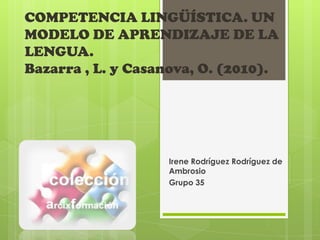COMPETENCIA LINGÜÍSTICA. UN
MODELO DE APRENDIZAJE DE LA
LENGUA.
Bazarra , L. y Casanova, O. (2010).




                   Irene Rodríguez Rodríguez de
                   Ambrosio
                   Grupo 35
 