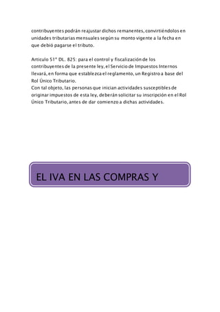 contribuyentes podrán reajustar dichos remanentes, convirtiéndolos en
unidades tributarias mensuales según su monto vigente a la fecha en
que debió pagarse el tributo.
Articulo 51º DL. 825: para el control y fiscalización de los
contribuyentes de la presente ley, el Servicio de Impuestos Internos
llevará, en forma que establezca el reglamento, un Registro a base del
Rol Único Tributario.
Con tal objeto, las personas que inician actividades susceptibles de
originar impuestos de esta ley, deberán solicitar su inscripción en el Rol
Único Tributario, antes de dar comienzo a dichas actividades.
EL IVA EN LAS COMPRAS Y VENTASEL IVA EN LAS COMPRAS Y
VENTAS
 