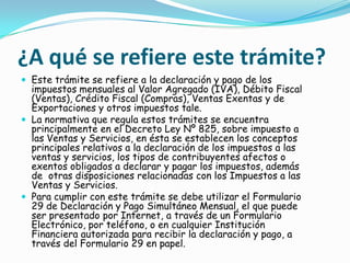 ¿A qué se refiere este trámite?Este trámite se refiere a la declaración y pago de los impuestos mensuales al Valor Agregado (IVA), Débito Fiscal (Ventas), Crédito Fiscal (Compras), Ventas Exentas y de Exportaciones y otros impuestos tale.La normativa que regula estos trámites se encuentra principalmente en el Decreto Ley Nº 825, sobre impuesto a las Ventas y Servicios, en ésta se establecen los conceptos principales relativos a la declaración de los impuestos a las ventas y servicios, los tipos de contribuyentes afectos o exentos obligados a declarar y pagar los impuestos, además de  otras disposiciones relacionadas con los Impuestos a las Ventas y Servicios.Para cumplir con este trámite se debe utilizar el Formulario 29 de Declaración y Pago Simultáneo Mensual, el que puede ser presentado por Internet, a través de un Formulario Electrónico, por teléfono, o en cualquier Institución Financiera autorizada para recibir la declaración y pago, a través del Formulario 29 en papel.