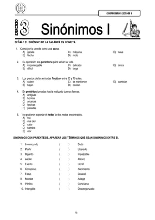 COMPRENSIÓN LECTORA I




 SEÑALE EL SINÓNIMO DE LA PALABRA EN NEGRITA

 1. Corrió por la vereda como una saeta.
      A) gacela                                   C) máquina                       E) nave
      B) flecha                                   D) moto

  2.    Su operación era perentoria para salvar su vida.
        A) impostergable                          C) delicada                      E) única
        B) difícil                                D) larga


  3.    Los precios de las entradas fluctúan entre 50 y 70 soles.
        A) suben                                   C) se mantienen                 E) cambian
        B) bajan                                   D) oscilan

  4.    En pretéritas jornadas había realizado buenas faenas.
        A) antiguas
        B) bonitas
        C) arcaicas
        D) festivas
        E) pasadas

  5.    No pudieron soportar el hedor de los restos encontrados.
        A) frio
        B) mal olor
        C) calor
        D) hambre
        E) olor

SINÓNIMOS CON PARÉNTESIS. APAREAR LOS TÉRMINOS QUE SEAN SINÓNIMOS ENTRE SÍ.

       1. Inverecundo                      (       )          Duda
       2. Plañir                           (       )          Liberado
       3. Bigardo                          (       )          Impalpable
       4. Asolar                           (       )          Atasco
       5. Exento                           (       )          Llorar
       6. Conspicuo                        (       )          Nacimiento
       7. Fatuo                            (       )          Desleal
       8. Mordaz                           (       )          Aciago
       9. Pérfido                          (       )          Cortesana
       10. Intangible                      (       )          Desvergonzado




                                                         18
 