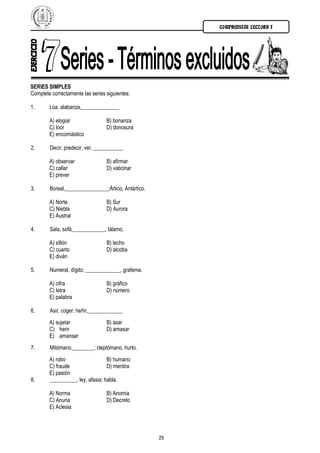 COMPRENSIÓN LECTORA I




SERIES SIMPLES
Complete correctamente las series siguientes:

1.      Loa, alabanza,______________

        A) elogiar                B) bonanza
        C) loor                   D) donosura
        E) encomiástico

2.      Decir, predecir, ver, ___________

        A) observar               B) afirmar
        C) callar                 D) vaticinar
        E) prever

3.      Boreal,________________;Ártico, Antártico.

        A) Norte                  B) Sur
        C) Niebla                 D) Aurora
        E) Austral

4.      Sala, sofá;____________, tálamo.

        A) sillón                 B) lecho
        C) cuarto                 D) alcoba
        E) diván

5.      Numeral, dígito; _____________, grafema.

        A) cifra                  B) gráfico
        C) letra                  D) número
        E) palabra

6.      Asir, coger; heñir,_____________
        A) sujetar                B) asar
        C) herir                  D) amasar
        E) amansar
7.      Mitómano,________; cleptómano, hurto.
        A) robo                   B) humano
        C) fraude                 D) mentira
        E) pasión
8.      __________, ley, afasia; habla.

        A) Norma                  B) Anomia
        C) Anuria                 D) Decreto
        E) Aclesia




                                                     29
 