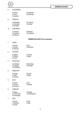 COMPRENSIÓN LECTORA I

8.    PAUPÉRRIMO
      A) telúrico      B) potentado
      C) creso         D) adinerado
      E) pudiente

9.    PEDIATRA
      A) ginecólogo    B) oncólogo
      C) neurólogo     D) urólogo
      E) penalista
10.   CERVANTES
      A) Góngora       B) Bécquer
      C) Unamuno       D) Carpentier
      E) Manrique

                         TÉRMINO EXCLUIDO (Forma compuesta)

1.    CARRIL
      A) Senda         B) Vía
      C) Camino        D) Derrotero
      E) Aforismo
2.    HOLANDA
      A) Bélgica       B) Suecia
      C) Polonia       D) Italia
      E) Viena
3.    ONCÓLOGO
      A) Podólogo      B) Neurólogo
      C) Patólogo      D) Enólogo
      E) Cardiólogo

4.    OBSERVAR
      A) Atisbar       B) Atizar
      C) Otear         D) Mirar
      E) Avizorar
5.    ODIO
      A) Cólera        B) Ira
      C) Encono        D) Ojeriza
      E) Encomio
6.    UNAMUNO
      A) Balzac        B) Goethe
      C) Víctor Hugo   D) Shakespeare
      E) Hemingway
7.    AQUÍ
      A) Acaso         B) Allí
      C) Aquende       D) Allá
      E) Acullá

                                         31
 