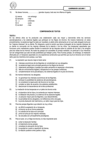 COMPRENSIÓN LECTORA I

10.     No deseo honores,……………….. grandes riqueza, todo eso me inflama el hígado.

        A) menos           - sin embargo
        B) tampoco         - más
        C) y               - entonces
        D) ni              - pues
        E) es decir        - mas


                                             COMPRENSIÓN DE TEXTOS

TEXTO I
En los últimos años se ha producido una colaboración cada vez mayor y bienvenida entre los servicios
psicoterapéuticos y los sistemas legales que participan en los litigios de divorcio. De manera tradicional, en estos
procedimientos, la asistencia legal ha dado por resultado un pleito entre adversarios en el cual cada abogado lucha por
los “mejores intereses” de su cliente. Por desgracia, quizá la versión que tiene el abogado de los mejores intereses de
su cliente no concuerde con los mejores intereses de la relación o de los niños. Los terapeutas capacitados que
funcionan como mediadores pueden facilitar la resolución de las disputas sobre la custodia de los hijos y los arreglos
para las visitas de los mismos. No todas las parejas son accesibles al consejo mediador, en particular si sus miembros
son tan antagonistas que sale de toda posibilidad que trabajen juntos. Para muchas parejas, sin embargo, la mediación
efectuada por un terapeuta capacitado es una experiencia constructiva que permite que ocurra el divorcio con el menor
daño para los miembros de la pareja y sus hijos.
01.     La expresión que resume mejor el texto seria:
         A)   intereses económicos de los litigantes en complicidad con sus abogados.
         B)   la asistencia legal como principal garantía en los litigios de divorcio.
         C)   tratamiento psicológico a parejas que están pensando en separarse o divorciarse.
         D)   falta de conocimientos legales y terapéuticos en las parejas conflictivas.
         E)   complementación de la psicoterapia y los sistemas legales en el juicio de divorcio.
02.     De manera tradicional, los abogados:
        A)    no garantizan los intereses económicos de los litigantes.
        B)    rechazan la posibilidad de asistencia del psicoterapeuta.
        C)    no consideran la repercusión del divorcio en los hijos.
        D)    cumplen su labor de acuerdo a los estatutos establecidos.
        E)    desconocen la trascendencia de la ética profesional.
03.     La mediación de las terapeutas en un pleito de divorcio evita:
        A)    el abandono de los hijos y la contienda por mejores intereses.
        B)    la dilatación del proceso y la violencia de los asesores legales.
        C)    un perjuicio mayor para los litigantes y sus descendientes.
        D)    la parcialidad de los abogados y la indiferencia entre cónyuges.
        E)    la pronta disolución del matrimonio y un daño mayor para los hijos.
04.     Para las parejas litigantes cuya relación es muy crítica:
        A)    es difícil la aceptación de un terapeuta.
        B)    el divorcio se da en forma acelerada.
        C)    la custodia de los hijos es lo principal.
        D)    prima la lucha por los mejores intereses.
        E)    las secuelas son principalmente psicológicas.
05.     Para el autor, en un litigio de divorcio, lo más importante será:
        A)    evitar la disolución familiar.
        B)    el tratamiento de las parejas.
        C)    considerar la educación de los hijos.
        D)    la equidad en cuanto a repartición de bienes.
        E)    la relación posterior entre padres e hijos.


                                                              36
 