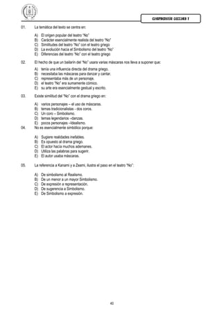 COMPRENSIÓN LECTORA I

01.   La temática del texto se centra en:
      A)   El origen popular del teatro “No”
      B)   Carácter esencialmente realista del teatro “No”
      C)   Similitudes del teatro “No” con el teatro griego
      D)   La evolución hacia el Simbolismo del teatro “No”
      E)   Diferencias del teatro “No” con el teatro griego
02.   El hecho de que un bailarín del “No” usara varias máscaras nos lleva a suponer que:
      A)   tenía una influencia directa del drama griego.
      B)   necesitaba las máscaras para danzar y cantar.
      C)   representaba más de un personaje.
      D)   el teatro “No” era sumamente cómico.
      E)   su arte era esencialmente gestual y escrito.
03.   Existe similitud del “No” con el drama griego en:
      A) varios personajes – el uso de máscaras.
      B) temas tradicionalistas - dos coros.
      C) Un coro – Simbolismo.
      D) temas legendarios –danzas.
      E) pocos personajes –Idealismo.
04.   No es esencialmente simbólico porque:

      A)   Sugiere realidades inefables.
      B)   Es opuesto al drama griego.
      C)   El actor hacía muchos ademanes.
      D)   Utiliza las palabras para sugerir.
      E)   El autor usaba máscaras.

05.   La referencia a Kanami y a Zeami, ilustra el paso en el teatro “No”:

      A)   De simbolismo al Realismo.
      B)   De un menor a un mayor Simbolismo.
      C)   De expresión a representación.
      D)   De sugerencia a Simbolismo.
      E)   De Simbolismo a expresión.




                                                          40
 