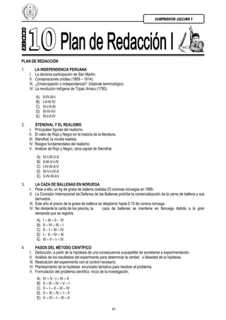 COMPRENSIÓN LECTORA I




PLAN DE REDACCIÓN
1.          LA INDEPENDENCIA PERUANA
     I.     La decisiva participación de San Martín.
     II.    Conspiraciones criollas (1809 – 1814).
     III.   ¿Emancipación o independencia? Deslinde terminológico.
     IV.    La revolución indígena de Túpac Amaru (1780).
            A)    II-IV-III-I
            B)    I-II-III-IV
            C)    IV-I-II-III
            D)    III-IV-II-I
            E)    III-I-II-IV

2.          STENDHAL Y EL REALISMO
     I.     Principales figuras del realismo.
     II.    El valor de Rojo y Negro en la historia de la literatura.
     III.   Stendhal; la novela realista.
     IV.    Rasgos fundamentales del realismo.
     V.     Análisis de Rojo y Negro, obra capital de Stendhal.
             A)   IV-I-III-V-II
             B)   II-III-V-I-IV
             C)   I-IV-III-II-V
             D)   III-V-I-IV-II
             E)   V-IV-III-II-I
3.        LA CAZA DE BALLENAS EN NORUEGA
     I. Pese a ello, un kg de grasa de ballena costaba 23 coronas noruegas en 1995.
     II. La Comisión Internacional de Defensa de las Ballenas prohíbe la comercialización de la carne de ballena y sus
          derivados.
     III. Este año el precio de la grasa de ballena se desplomó hasta 0,10 de corona noruega.
     IV. No obstante la caída de los precios, la      caza de ballenas se mantiene en Noruega debido a la gran
          demanda que se registra.
             A)   I – III – II - IV
             B)   II – IV – III – I
             C)   II - I – III – IV
             D)   I - II – IV – III
             E)   III – II – I – IV
4.          PASOS DEL MÉTODO CIENTÍFICO
     I.     Deducción, a partir de la hipótesis de una consecuencia susceptible de someterse a experimentación.
     II.    Análisis de los resultados del experimento para determinar la verdad o falsedad de la hipótesis.
     III.   Realización del experimento con el control necesario.
     IV.    Planteamiento de la hipótesis: enunciado tentativo para resolver el problema.
     V.     Formulación del problema científico: inicio de la investigación.
             A)   IV – V - I – III – II
             B)   II – III – IV – V – I
             C)   V – I – II – III – IV
             D)   V – III – IV – I – II
             E)   V – IV – I – III – II

                                                                  41
 
