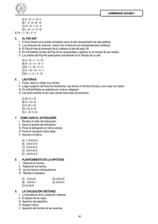 COMPRENSIÓN LECTORA I

       A) II - IV - I - III- V
       B) I - V –II - III - IV
       C) IV - III - I- V - II
       D) I - III - V - II - IV
E) IV – I – III – V - II
5.        EL POP-ART
     I. A Andy Wamol se le puede considerar como el más representativo de esta estética.
     II. Los productos de consumo masivo son el tema de sus representaciones artísticas.
     III. El Pop-Art trae la dimensión de lo cotidiano al arte del siglo XX.
     IV. En los Estados Unidos del Pop-Art es vanguardista y agresivo en el manejo de sus medios.
     V. Los artistas del Pop-Art participaban activamente en la difusión de su arte.
            A) II – III – I – V - IV
            B) III – II – V – IV - I
            C)IV – I – III – V - II
            D) V – III – IV – II - I
            E)III – I – II – V - IV
6.        LAS FERIAS
     I. Ferias tiene un origen muy remoto.
     II. Luego surgieron las ferias de diversiones, que tenían un hombre forzudo y una mujer con barba.
     III. En la Edad Media se realizaba por motivos religiosos.
     IV. Las ferias también sirven para vender toda clase de productos.
            A) III- II- I- IV
            B) II- I- IV- III
            C) II- III- I- IV
            D) I- III- II- IV
            E) I – IV- II- III
7.     COMO USAR EL EXTINGUIDOR
     I. Romper el vidrio del extinguidor.
     II. Sacar el gancho del extinguidor.
     III. Poner el extinguidor en forma vertical.
     IV. Poner la manguera hacia abajo.
     V. Apuntar a la llama.
            A)   I- III-II-IV-V
            B)   I-III-II-V-IV
            C)   I-II-III-IV-V
            D)   III-II-I-IV-V
            E)   I-III-IV-V-II
8.          PLANTEAMIENTO DE LA HIPÓTESIS
     I.     Observa los hechos.
     II.    Relacionar los hechos.
     III.   Ver los hechos individualmente.
     IV.     Plantear la hipótesis.
            A) I-II-IV-III             D) I-III-II-IV
            B) II-III-IV-I             E) II-III-IV-I
            C) II-I-III-IV
9.        LA CIVILIZACIÓN CRETENSE
     I. La decadencia de la civilización cretense.
     II. El palacio de los reyes.
     III. Aparición del paleolítico.
     IV. Apogeo cultura.
     V. Aparición del hombre de las cavernas.

                                                            46
 