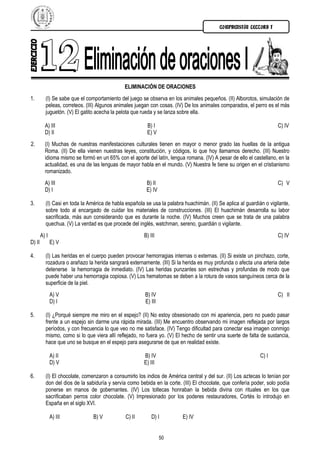 COMPRENSIÓN LECTORA I




                                              ELIMINACIÓN DE ORACIONES
1.        (I) Se sabe que el comportamiento del juego se observa en los animales pequeños. (II) Alborotos, simulación de
          peleas, correteos. (III) Algunos animales juegan con cosas. (IV) De los animales comparados, el perro es el más
          juguetón. (V) El gatito acecha la pelota que rueda y se lanza sobre ella.

          A) III                                         B) I                                                         C) IV
          D) II                                          E) V
2.        (I) Muchas de nuestras manifestaciones culturales tienen en mayor o menor grado las huellas de la antigua
          Roma. (II) De ella vienen nuestras leyes, constitución, y códigos, lo que hoy llamamos derecho. (III) Nuestro
          idioma mismo se formó en un 65% con el aporte del latín, lengua romana. (IV) A pesar de ello el castellano, en la
          actualidad, es una de las lenguas de mayor habla en el mundo. (V) Nuestra fe tiene su origen en el cristianismo
          romanizado.
          A) III                                         B) II                                                        C) V
          D) I                                           E) IV

3.        (I) Casi en toda la América de habla española se usa la palabra huachimán. (II) Se aplica al guardián o vigilante,
          sobre todo al encargado de cuidar los materiales de construcciones. (III) El huachimán desarrolla su labor
          sacrificada, más aun considerando que es durante la noche. (IV) Muchos creen que se trata de una palabra
          quechua. (V) La verdad es que procede del inglés, watchman, sereno, guardián o vigilante.
        A) I                                            B) III                                                        C) IV
D) II          E) V

4.        (I) Las heridas en el cuerpo pueden provocar hemorragias internas o externas. (II) Si existe un pinchazo, corte,
          rozadura o arañazo la herida sangrará externamente. (III) Si la herida es muy profunda o afecta una arteria debe
          detenerse la hemorragia de inmediato. (IV) Las heridas punzantes son estrechas y profundas de modo que
          puede haber una hemorragia copiosa. (V) Los hematomas se deben a la rotura de vasos sanguíneos cerca de la
          superficie de la piel.
               A) V                                     B) IV                                                         C) II
               D) I                                     E) III

5.        (I) ¿Porqué siempre me miro en el espejo? (II) No estoy obsesionado con mi apariencia, pero no puedo pasar
          frente a un espejo sin darme una rápida mirada. (III) Me encuentro observando mi imagen reflejada por largos
          períodos, y con frecuencia lo que veo no me satisface. (IV) Tengo dificultad para conectar esa imagen conmigo
          mismo, como si lo que viera allí reflejado, no fuera yo. (V) El hecho de sentir una suerte de falta de sustancia,
          hace que uno se busque en el espejo para asegurarse de que en realidad existe.

               A) II                                    B) IV                                                 C) I
               D) V                                     E) III

6.        (I) El chocolate, comenzaron a consumirlo los indios de América central y del sur. (II) Los aztecas lo tenían por
          don del dios de la sabiduría y servía como bebida en la corte. (III) El chocolate, que confería poder, solo podía
          ponerse en manos de gobernantes. (IV) Los toltecas honraban la bebida divina con rituales en los que
          sacrificaban perros color chocolate. (V) Impresionado por los poderes restauradores, Cortés lo introdujo en
          España en el siglo XVI.

               A) III           B) V           C) II        D) I          E) IV


                                                                 50
 