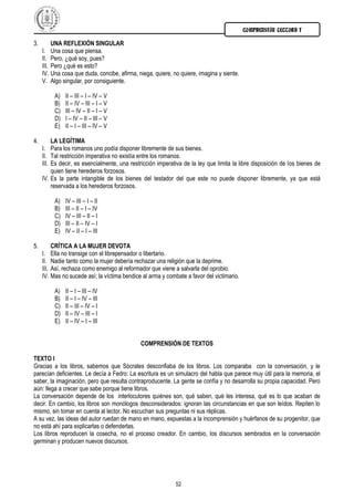 COMPRENSIÓN LECTORA I

3.        UNA REFLEXIÓN SINGULAR
     I. Una cosa que piensa.
     II. Pero, ¿qué soy, pues?
     III. Pero ¿qué es esto?
     IV. Una cosa que duda, concibe, afirma, niega, quiere, no quiere, imagina y siente.
     V. Algo singular, por consiguiente.

          A)   II – III – I – IV – V
          B)   II – IV – III – I – V
          C)   III – IV – II – I – V
          D)   I – IV – II – III – V
          E)   II – I – III – IV – V

4.        LA LEGÍTIMA
     I. Para los romanos uno podía disponer libremente de sus bienes.
     II. Tal restricción imperativa no existía entre los romanos.
     III. Es decir, es esencialmente, una restricción imperativa de la ley que limita la libre disposición de los bienes de
          quien tiene herederos forzosos.
     IV. Es la parte intangible de los bienes del testador del que este no puede disponer libremente, ya que está
          reservada a los herederos forzosos.

          A)   IV – III – I – II
          B)   III – II – I – IV
          C)   IV – III – II – I
          D)   III – II – IV – I
          E)   IV – II – I – III

5.        CRÍTICA A LA MUJER DEVOTA
     I. Ella no transige con el librepensador o libertario.
     II. Nadie tanto como la mujer debería rechazar una religión que la deprime.
     III. Así, rechaza como enemigo al reformador que viene a salvarla del oprobio.
     IV. Mas no sucede así; la víctima bendice al arma y combate a favor del victimario.

          A)   II – I – III – IV
          B)   II – I – IV – III
          C)   II – III – IV – I
          D)   II – IV – III – I
          E)   II – IV – I – III


                                              COMPRENSIÓN DE TEXTOS

TEXTO I
Gracias a los libros, sabemos que Sócrates desconfiaba de los libros. Los comparaba con la conversación, y le
parecían deficientes. Le decía a Fedro: La escritura es un simulacro del habla que parece muy útil para la memoria, el
saber, la imaginación, pero que resulta contraproducente. La gente se confía y no desarrolla su propia capacidad. Pero
aún: llega a crecer que sabe porque tiene libros.
La conversación depende de los interlocutores quiénes son, qué saben, qué les interesa, qué es lo que acaban de
decir. En cambio, los libros son monólogos desconsiderados: ignoran las circunstancias en que son leídos. Repiten lo
mismo, sin tomar en cuenta al lector. No escuchan sus preguntas ni sus réplicas.
A su vez, las ideas del autor ruedan de mano en mano, expuestas a la incomprensión y huérfanos de su progenitor, que
no está ahí para explicarlas o defenderlas.
Los libros reproducen la cosecha, no el proceso creador. En cambio, los discursos sembrados en la conversación
germinan y producen nuevos discursos.




                                                             52
 