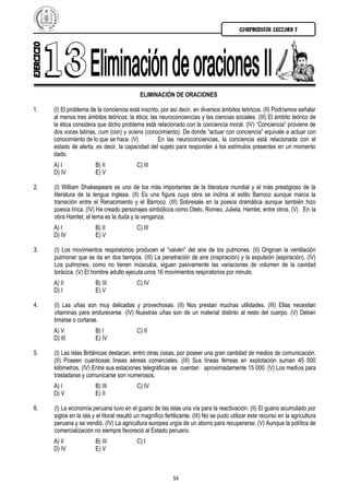 COMPRENSIÓN LECTORA I




                                            ELIMINACIÓN DE ORACIONES

1.   (I) El problema de la conciencia está inscrito, por así decir, en diversos ámbitos teóricos. (II) Podríamos señalar
     al menos tres ámbitos teóricos: la ética; las neuroconciencias y las ciencias sociales. (III) El ámbito teórico de
     la ética considera que dicho problema está relacionado con la conciencia moral. (IV) “Conciencia” proviene de
     dos voces latinas, cum (con) y sciens (conocimiento). De donde “actuar con conciencia” equivale a actuar con
     conocimiento de lo que se hace. (V)           En las neuroconciencias, la conciencia está relacionada con el
     estado de alerta, es decir, la capacidad del sujeto para responder a los estímulos presentes en un momento
     dado.
     A) I               B) II              C) III
     D) IV              E) V

2.   (I) William Shakespeare es uno de los más importantes de la literatura mundial y el más prestigioso de la
     literatura de la lengua inglesa. (II) Es una figura cuya obra se inclina al estilo Barroco aunque marca la
     transición entre el Renacimiento y el Barroco. (III) Sobresale en la poesía dramática aunque también hizo
     poesía lírica. (IV) Ha creado personajes simbólicos como Otelo, Romeo, Julieta, Hamlet, entre otros. (V) En la
     obra Hamlet, el tema es la duda y la venganza.
     A) I               B) II              C) III
     D) IV              E) V

3.   (I) Los movimientos respiratorios producen el “vaivén” del aire de los pulmones. (II) Originan la ventilación
     pulmonar que se da en dos tiempos. (III) La penetración de aire (inspiración) y la expulsión (espiración). (IV)
     Los pulmones, como no tienen músculos, siguen pasivamente las variaciones de volumen de la cavidad
     torácica. (V) El hombre adulto ejecuta unos 16 movimientos respiratorios por minuto.
     A) II              B) III             C) IV
     D) I               E) V

4.   (I) Las uñas son muy delicadas y provechosas. (II) Nos prestan muchas utilidades. (III) Ellas necesitan
     vitaminas para endurecerse. (IV) Nuestras uñas son de un material distinto al resto del cuerpo. (V) Deben
     limarse o cortarse.
     A) V               B) I               C) II
     D) III             E) IV

5.   (I) Las Islas Británicas destacan, entro otras cosas, por poseer una gran cantidad de medios de comunicación.
     (II) Poseen cuantiosas líneas aéreas comerciales. (III) Sus líneas férreas en explotación suman 45 000
     kilómetros. (IV) Entre sus estaciones telegráficas se cuentan aproximadamente 15 000. (V) Los medios para
     trasladarse y comunicarse son numerosos.
     A) I               B) III             C) IV
     D) V               E) II

6.   (I) La economía peruana tuvo en el guano de las islas una vía para la reactivación. (II) El guano acumulado por
     siglos en la isla y el litoral resultó un magnifico fertilizante. (III) No se pudo utilizar este recurso en la agricultura
     peruana y se vendió. (IV) La agricultura europea urgía de un abono para recuperarse. (V) Aunque la política de
     comercialización no siempre favoreció al Estado peruano.
     A) II              B) III             C) I
     D) IV              E) V



                                                            54
 