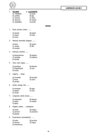COMPRENSIÓN LECTORA I

7.   FELONIA                 8. ALACRANTE
     A) infidelidad              A) raudo
     B) perfidia                 B) ágil
     C) avaricia                 C) veloz
     D) alevosía                 D) vetusto
     E) deslealtad               E) presto

                                                   SERIES
1.   Burla, quimera, irrisión, .......
     A) secreto                      B) pasión
     C) utopía                       D) mofa
     E) ironía
2.   Ataraxia, serenidad, añagaza , .......
     A) fama                         B) candor
     C) verdad                       D) filfa
     E) complot
3.   Estímulo, incentivo, .......
     A) perseverancia                B) estigma
     C) candidez                     D) esfuerzo
     E) acicate
4.   Vano, inútil, magno, .......
     A) grandioso                    B) elevado
     C) insignificante               D) nulo
     E) neutro
5.   Légamo, …, fango
     A) humedad                      B) hercúleo
     C) lluvia                       D) cieno
     E) cerúleo
6.   Acíbar, amargo, hiel, .......
     A) montaraz                     B) agrio
     C) áspero                       D) rudo
     E) inculto
7.   Lenguaraz, astuto, locuaz, .......
     A) voluptuoso                   B) báquico
     C) ladino                       D) voluble
     E) bélico
8.   Hogaño, antaño, …, neologismo
     A) actual                       B) antiguo
     C) porvenir                     D) arcaísmo
     E) pasado
9.   Escarmiento, amonestación, .......
     A) pudor                        B) punición
     C) escozor                      D) tregua
     E) escaramuza


                                                     56
 