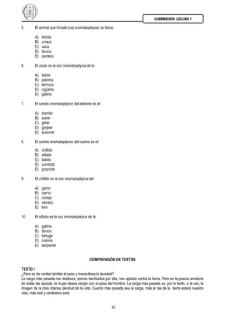 COMPRENSIÓN LECTORA I

5.      El animal que himpla (voz onomatopéyica) se llama:

        A)   tórtola
        B)   urraca
        C)   vaca
        D)   taruca
        E)   pantera

6.      El ulular es la voz onomatopéyica de la:

        A)   liebre
        B)   paloma
        C)   lechuza
        D)   cigüeña
        E)   gallina

7.      El sonido onomatopéyico del elefante es el :

        A)   barritar
        B)   aullar
        C)   gritar
        D)   gorjear
        E)   susurrar

8.      El sonido onomatopéyico del cuervo es el:
        A)   chillido
        B)   silbido
        C)   balido
        D)   zumbido
        E)   graznido

9.      El chillido es la voz onomatopéyica del:

        A)   gamo
        B)   ciervo
        C)   conejo
        D)   venado
        E)   loro

10.     El silbido es la voz onomatopéyica de la:

        A)   gallina
        B)   taruca
        C)   tortuga
        D)   cotorra
        E)   serpiente


                                            COMPRENSIÓN DE TEXTOS

TEXTO I
¿Pero es de verdad terrible el peso y maravillosa la levedad?
La carga más pesada nos destroza, somos derribados por ella, nos aplasta contra la tierra. Pero en la poesía amatoria
de todas las épocas, la mujer desea cargar con el peso del hombre. La carga más pesada es, por lo tanto, a la vez, la
imagen de la más intensa plenitud de la vida. Cuanto más pesada sea la carga, más al ras de la tierra estará nuestra
vida, más real y verdadera será.


                                                          63
 