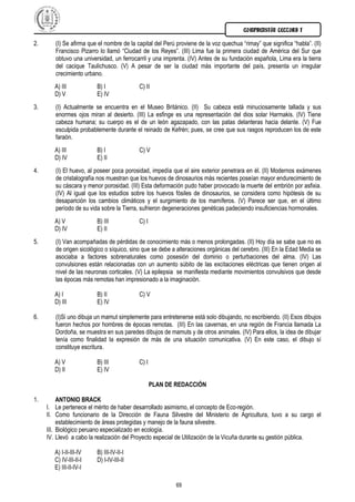 COMPRENSIÓN LECTORA I

2.      (I) Se afirma que el nombre de la capital del Perú proviene de la voz quechua “rimay” que significa “habla”. (II)
        Francisco Pizarro lo llamó “Ciudad de los Reyes”. (III) Lima fue la primera ciudad de América del Sur que
        obtuvo una universidad, un ferrocarril y una imprenta. (IV) Antes de su fundación española, Lima era la tierra
        del cacique Taulichusco. (V) A pesar de ser la ciudad más importante del país, presenta un irregular
        crecimiento urbano.
        A) III           B) I              C) II
        D) V             E) IV
3.      (I) Actualmente se encuentra en el Museo Británico. (II) Su cabeza está minuciosamente tallada y sus
        enormes ojos miran al desierto. (III) La esfinge es una representación del dios solar Harmakis. (IV) Tiene
        cabeza humana; su cuerpo es el de un león agazapado, con las patas delanteras hacia delante. (V) Fue
        esculpida probablemente durante el reinado de Kefrén; pues, se cree que sus rasgos reproducen los de este
        faraón.
        A) III           B) I              C) V
        D) IV            E) II
4.      (I) El huevo, al poseer poca porosidad, impedía que el aire exterior penetrara en él. (II) Modernos exámenes
        de cristalografía nos muestran que los huevos de dinosaurios más recientes poseían mayor endurecimiento de
        su cáscara y menor porosidad. (III) Esta deformación pudo haber provocado la muerte del embrión por asfixia.
        (IV) Al igual que los estudios sobre los huevos fósiles de dinosaurios, se considera como hipótesis de su
        desaparición los cambios climáticos y el surgimiento de los mamíferos. (V) Parece ser que, en el último
        período de su vida sobre la Tierra, sufrieron degeneraciones genéticas padeciendo insuficiencias hormonales.
        A) V             B) III            C) I
        D) IV            E) II
5.      (I) Van acompañadas de pérdidas de conocimiento más o menos prolongadas. (II) Hoy día se sabe que no es
        de origen sicológico o síquico, sino que se debe a alteraciones orgánicas del cerebro. (III) En la Edad Media se
        asociaba a factores sobrenaturales como posesión del dominio o perturbaciones del alma. (IV) Las
        convulsiones están relacionadas con un aumento súbito de las excitaciones eléctricas que tienen origen al
        nivel de las neuronas corticales. (V) La epilepsia se manifiesta mediante movimientos convulsivos que desde
        las épocas más remotas han impresionado a la imaginación.

        A) I             B) II             C) V
        D) III           E) IV

6.      (I)Si uno dibuja un mamut simplemente para entretenerse está solo dibujando, no escribiendo. (II) Esos dibujos
        fueron hechos por hombres de épocas remotas. (III) En las cavernas, en una región de Francia llamada La
        Dordoña, se muestra en sus paredes dibujos de mamuts y de otros animales. (IV) Para ellos, la idea de dibujar
        tenía como finalidad la expresión de más de una situación comunicativa. (V) En este caso, el dibujo sí
        constituye escritura.

        A) V             B) III            C) I
        D) II            E) IV

                                                  PLAN DE REDACCIÓN

1.        ANTONIO BRACK
     I. Le pertenece el mérito de haber desarrollado asimismo, el concepto de Eco-región.
     II. Como funcionario de la Dirección de Fauna Silvestre del Ministerio de Agricultura, tuvo a su cargo el
          establecimiento de áreas protegidas y manejo de la fauna silvestre.
     III. Biológico peruano especializado en ecología.
     IV. Llevó a cabo la realización del Proyecto especial de Utilización de la Vicuña durante su gestión pública.

        A) I-II-III-IV   B) III-IV-II-I
        C) IV-III-II-I   D) I-IV-III-II
        E) III-II-IV-I

                                                           69
 