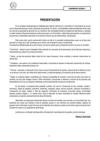 COMPRENSIÓN LECTORA I




                                             PRESENTACIÓN
         En la sociedad contemporánea la habilidad para obtener información y convertirla en conocimiento es crucial
para el desarrollo personal, social y laboral de las personas. En efecto, las sociedades modernas dependen ahora cada
día más de la capacidad de aprender de sus miembros. Son sociedades donde la competencia más decisiva y valorada
es saber emplear eficazmente todos los medios de acceso a la información y utilizar ésta para generar un conocimiento
que permita un desempeño adecuado en los diversos roles en que se desenvuelven las personas.

         Esto quiere decir que la comprensión lectora es vital en la sociedad contemporánea, pues es la base para
aprender a lo largo de la vida. Constituye por lo mismo una competencia clave y fundamental.
Si analizamos distintas áreas de la vida humana, nos damos cuenta que la comprensión lectora nos sirve en el ámbito:

* Económico – laboral, pues el trabajador debe entender los manuales de funcionamiento de las diversas máquinas y
herramientas que utiliza en el proceso productivo.

* Social, ya que las personas deben cada día con mayor frecuencia firmar contratos y entender instrucciones de
diverso tipo.

* Ciudadano, para ejercer una ciudadanía responsable e informada se requiere la adecuada comprensión de noticias,
programas, leyes, propuestas diversas, etc.

* Familiar – educativo; la educación de los hijos es tarea fundamental de los padres, quienes tienen el deber de iniciar
 en la lectura a sus hijos, aún antes de la etapa escolar, a través del ejemplo y la valoración de los textos escritos.

* Digital, la revolución digital a amplificado por millones la posibilidad de acceder a todo tipo de textos (así como de
crearlos), por eso para navegar, buscar y filtrar información, comunicarse a distancia y muchas de las acciones que
desarrollamos en la red, se requieren habilidades comunicativas donde la lectura es fundamental.

         En tal sentido, el presente texto pretende contribuir con ese fin. Comprende de dos unidades: Unidad I:
Semántica, clases de palabras, sinónimos, antónimos, analogías, series, término excluido, oraciones incompletas y
comprensión de textos. Unidad II: Plan de redacción, eliminación de oraciones, locuciones latinas, terminología
especial, práctica integral I – II, práctica final. Para el desarrollo de estos contenidos se recopiló diferentes textos
actualizados y el aporte y procesamiento de datos del docente.

         Desarrollar una adecuada comprensión lectora es tarea de la familia, de la escuela y la comunidad toda. Sus
beneficios son tantos que interesa a toda la sociedad, porque si sus miembros son lectores hábiles, capaces de
generar nueva información a partir de la que se ha obtenido con la lectura o usarla con provecho, gana el conjunto de la
sociedad en cuanto a su capacidad de aprendizaje.

        La lectura es un indicador del desarrollo y del estado del aprendizaje de los pueblos y de los individuos.

                                                                                                   Wilmer E. Lázaro Solis




                                                          7
 