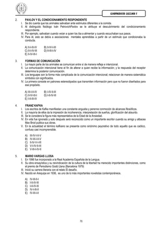 COMPRENSIÓN LECTORA I

2.        PAVLOV Y EL CONDICIONAMIENTO RESPONDIENTE
     I. Se dio cuenta que los animales salivaban ante estímulos diferentes a la comida.
     II. Al distinguido fisiólogo Iván PetrovichPavlov se le atribuye el descubrimiento del condicionamiento
          respondiente.
     III. Por ejemplo, salivaban cuando veían a quien los iba a alimentar y cuando escuchaban sus pasos.
     IV. Para él, esto se debía a asociaciones mentales aprendidas a partir de un estímulo que condicionaba la
          conducta.

            A) II-I-III-IV       B) II-IV-I-III
            C) II-I-IV-III       D) II-III-I-IV
            E) II-IV-III-I

3.          FORMAS DE COMUNICACIÓN
     I.     La mayor parte de los animales se comunican entre sí de manera refleja e intencional.
     II.    La comunicación intencional tiene el fin de alterar a quien recibe la información; y la respuesta del receptor
            determina la posterior comunicación.
     III.   Los lenguajes son la forma más complicada de la comunicación intencional; relacionan de manera sistemática
            símbolos con significados.
     IV.    La primera consiste en patrones estereotipados que transmiten información pero que no fueron diseñados para
            ese propósito.

            A) III-I-II-IV       B) I-IV-II-III
            C) II-IV-III-I       D) I-II-IV-III
            E) I-II-III-IV

4.          FRANZ KAFKA
     I.     Los escritos de Kafka manifiestan una constante angustia y perenne conmoción de alcances filosóficos.
     II.    La mayoría de ellos da la impresión de incoherencia, interpretación de sueños, glorificación del absurdo.
     III.   Se le considera la figura más representativa de la Edad de la Ansiedad.
     IV.    En vida fue ignorado y solo después será reconocido como un importante escritor cuando su amigo y albacea
            Max Brod publica sus obras.
     V.     En la actualidad el término kafkiano se presenta como sinónimo peyorativo de todo aquello que es caótico,
            confuso casi incomprensible.
            A)   III-IV-I-II-V
            B)   IV-III-I-II-V
            C)   II-IV-V-I-III
            D)   V-I-IV-II-III
            E)   V-III-I-IV-II

5.        MARIO VARGAS LLOSA
     I. En 1996 fue incorporado a la Real Academia Española de la Lengua.
     II. Su obra ensayística y su reivindicación de la cultura de la libertad ha merecido importantes distinciones, como
          el premio de Periodismo Godó Llana (Barcelona 1979)
     III. Inició su carrera literaria con el relato El desafío.
     IV. Nacido en Arequipa en 1936, es uno de lo más importantes novelistas contemporáneos.
            A)   IV-III-II-I
            B)   I-II-IV-III
            C)   I-II-IV-III
            D)   IV-I-III-II
            E)   IV-III-I-II




                                                              70
 