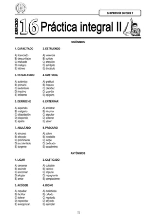 COMPRENSIÓN LECTORA I




                                    SINÓNIMOS

1. CAPACITADO     2. ESTRUENDO

A) licenciado     A) violencia
B) desconfiado    B) sonido
C) malvado        C) afección
D) maligno        D) estrépito
E) idóneo         E) discípulo

3. ESTABLECIDO    4. CUSTODIA

A) auténtico      A) gratitud
B) primario       B) mesura
C) sedentario     C) placidez
D) inactivo       D) guardia
E) infidente      E) epígono

5. DERROCHE       6. ENTERRAR

A) expendio       A) arrostrar
B) malgasto       B) inhumar
C) dilapidación   C) sepultar
D) dispendio      D) soterrar
E) apatía         E) yacer

7. ABULTADO       8. PRECARIO
A) sinuoso        A) pobre
B) elevado        B) inestable
C) prominente     C) inope
D) accidentado    D) dedicado
E) turgente       E) paupérrimo

                                    ANTÓNIMOS

1. LIGAR          2. CASTIGADO
A) cercenar       A) culpable
B) escindir       B) caótico
C) encomiar       C) impune
D) elogiar        D) repugnante
E) arriar         E) complaciente

3. ACOGER         4. DIGNO
A) repudiar       A) melodioso
B) facilitar      B) callado
C) tolerar        C) regulado
D) reprender      D) abyecto
E) avergonzar     E) ejemplar

                                        72
 