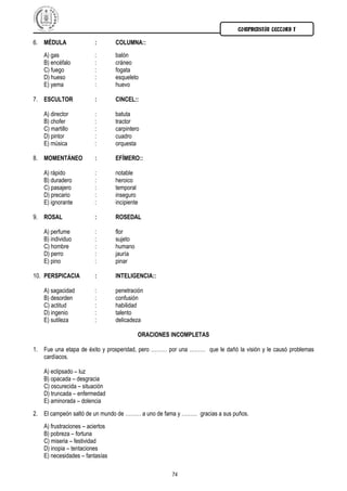 COMPRENSIÓN LECTORA I

6. MÉDULA               :        COLUMNA::
   A) gas               :        balón
   B) encéfalo          :        cráneo
   C) fuego             :        fogata
   D) hueso             :        esqueleto
   E) yema              :        huevo

7. ESCULTOR             :        CINCEL::

   A) director          :        batuta
   B) chofer            :        tractor
   C) martillo          :        carpintero
   D) pintor            :        cuadro
   E) música            :        orquesta

8. MOMENTÁNEO           :        EFÍMERO::

   A) rápido            :        notable
   B) duradero          :        heroico
   C) pasajero          :        temporal
   D) precario          :        inseguro
   E) ignorante         :        incipiente

9. ROSAL                :        ROSEDAL

   A) perfume           :        flor
   B) individuo         :        sujeto
   C) hombre            :        humano
   D) perro             :        jauría
   E) pino              :        pinar

10. PERSPICACIA         :        INTELIGENCIA::

   A) sagacidad         :        penetración
   B) desorden          :        confusión
   C) actitud           :        habilidad
   D) ingenio           :        talento
   E) sutileza          :        delicadeza

                                          ORACIONES INCOMPLETAS

1. Fue una etapa de éxito y prosperidad, pero ……… por una ……… que le dañó la visión y le causó problemas
   cardíacos.

   A) eclipsado – luz
   B) opacada – desgracia
   C) oscurecida – situación
   D) truncada – enfermedad
   E) aminorada – dolencia
2. El campeón saltó de un mundo de ……… a uno de fama y ……… gracias a sus puños.
   A) frustraciones – aciertos
   B) pobreza – fortuna
   C) miseria – festividad
   D) inopia – tentaciones
   E) necesidades – fantasías

                                                    74
 
