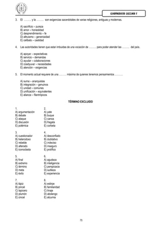 COMPRENSIÓN LECTORA I

3. El ……… y la ……… son exigencias sacerdotales de varias religiones, antiguas y modernas.

    A) sacrificio – pureza
    B) amor – honestidad
    C) desprendimiento – fe
    D) altruismo – generosidad
    E) celibato – castidad

4. Las autoridades tienen que estar imbuidas de una vocación de ……… para poder atender las ……… del país.

    A) apoyar – expectativas
    B) servicio – demandas
    C) ayudar – colaboraciones
    D) coadyuvar – necesidades
    E) atención – exigencias

5. El momento actual requiere de una ……… máxima de quienes tenemos pensamientos ……….

    A) suma – anarquistas
    B) integración – genuinos
    C) unidad – comunes
    D) unificación – equivalentes
    E) alianza – filantrópicos

                                            TÉRMINO EXCLUIDO

1.                       2.
A) argumentación         A) yate
B) debate                B) buque
C) ataque                C) canoa
D) discusión             D) fragata
E) polémica              E) corbeta

3.                       4.
A) cuestionador          A) desconfiado
B) heterodoxo            B) dubitativo
C) rebelde               C) indeciso
D) alterado              D) inseguro
E) iconoclasta           E) prolífico

5.                       6.
A) final                 A) agudeza
B) extremo               B) inteligencia
C) término               C) perspicacia
D) meta                  D) sutileza
E) éxito                 E) experiencia

7.                       8.
A) lápiz                 A) estirpe
B) pincel                B) familiaridad
C) lapicero              C) linaje
D) plumón                D) abolengo
E) cincel                E) alcurnia




                                                     75
 