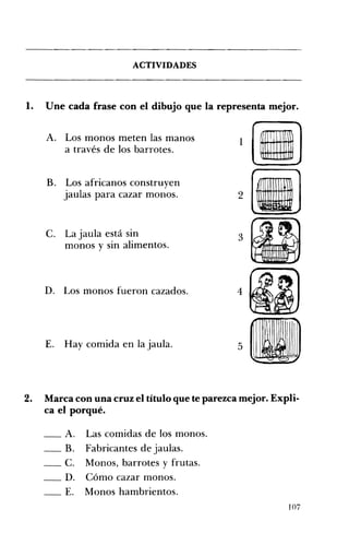 ACTIVIDADES 

1. Une cada frase con el dibujo que la representa mejor. 

A. 	 Los monos meten las manos 1
a través de los barrotes.
•B. 	 Los africanos construyen
jaulas para cazar monos. 2
C. 	 La jaula está sin 3
monos y sin alimentos.
D. 	 Los monos fueron cazados. 4
E. 	 Hay comida en la jaula. 5
2. 	 Marca con una cruz el título que te parezca mejor. Expli­
ca el porqué.
__ A. Las comidas de los monos. 

__ B. Fabricantes de jaulas. 

__ C. Monos, barrotes y frutas. 

__ D. Cómo cazar monos. 

__ E. Monos hambrientos. 

•
107
 