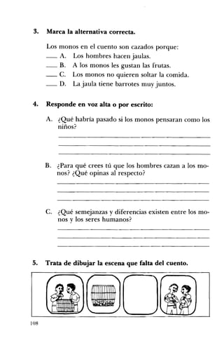 3. 	 Marca la alternativa correcta.
Los monos en el cuento son cazados porque:
-_ A. Los hombres hacen jaulas.
-- B. A los monos les gustan las frutas.
-- C. Los monos no quieren soltar la comida.
-_ D. La jaula tiene barrotes muy juntos.
4. 	 Responde en voz alta o por escrito:
A. 	 ¿Qué habría pasado si los monos pensaran como los
niños?
B. ¿Para qué crees tú que los hombres cazan a los mo­
nos? ¿Qué opinas al respecto?
C. ¿Qué semejanzas y diferencias existen entre los mo­
nos y los seres humanos?
5. Trata de dibujar la escena que falta del cuento. 

108
 