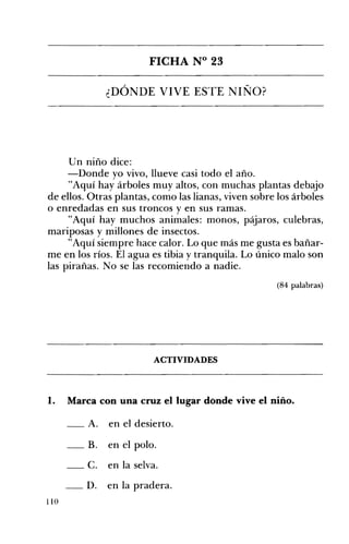 FICHA N° 23 

¿DÓNDE VIVE ESTE NIÑO? 

Un 	niño dice:
-Donde yo vivo, llueve casi todo el año.
"Aquí hay árboles muy altos, con muchas plantas debajo
de ellos. Otras plantas, como las lianas, viven sobre los árboles
o enredadas en sus troncos y en sus ramas.
"Aquí hay muchos animales: monos, pájaros, culebras,
mariposas y millones de insectos.
"Aquí siempre hace calor. Lo que más me gusta es bañar­
me en los ríos. El agua es tibia y tranquila. Lo único malo son
las pirañas. No se las recomiendo a nadie.
(84 palabras)
ACTIVIDADES 

1. 	 Marca con una cruz el lugar dónde vive el niño.
_A. en el desierto.
B. en el polo. 

_c. en la selva. 

_D. en la pradera. 

110
 