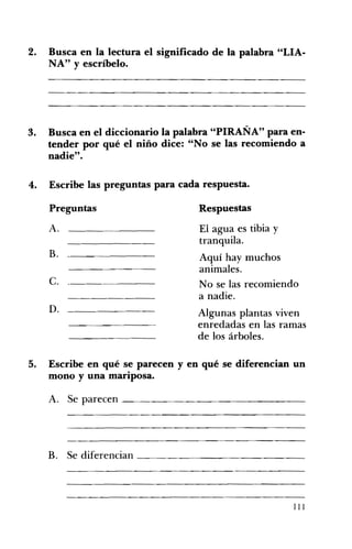 2. Busca en la lectura el significado de la palabra "LIA­
NA" Yescríbelo.
3. 	 Busca en el diccionario la palabra "PIRAÑA" para en­
tender por qué el niño dice: "No se las recomiendo a
nadie".
4. 	 Escribe las preguntas para cada respuesta.
Preguntas 	 Respuestas
A. 	 El agua es tibia y
tranquila.
B. Aquí hay muchos
animales.
c. 	 _ No se las recomiendo
a nadie.
D. Algunas plantas viven
enredadas en las ramas
de los árboles.
5. 	 Escribe en qué se parecen y en qué se diferencian un
mono y una mariposa.
A. Se parecen ________________
B. Se diferencian _______________ 

111
 