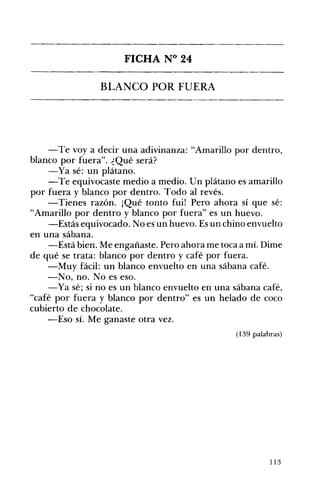 FICHA N° 24 

BLANCO POR FUERA 

-Te voy a decir una adivinanza: "Amarillo por dentro,
blanco por fuera". ¿Qué será?
-Ya sé: un plátano.
-Te equivocaste medio a medio. Un plátano es amarillo
por fuera y blanco por dentro. Todo al revés.
-Tienes razón. ¡Qué tonto fui! Pero ahora sí que sé:
"Amarillo por dentro y blanco por fuera" es un huevo.
-Estás equivocado. No es un huevo. Es un chino envuelto
en una sábana.
-Está bien. Me engañaste. Pero ahora me toca a mí. Dime
de qué se trata: blanco por dentro y café por fuera.
-Muy fácil: un blanco envuelto en una sábana café.
-No, no. No es eso.
-Ya sé; si no es un blanco envuelto en una sábana café,
"café por fuera y blanco por dentro" es un helado de coco
cubierto de chocolate.
-Eso sÍ. Me ganaste otra vez.
(139 palabras)
113
 