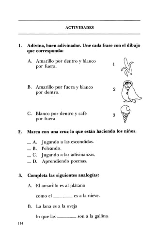 ACTIVIDADES 

1. 	 Adivina, buen adivinador. Une cada frase con el dibujo
que corresponda:
A. 	 Amarillo por dentro y blanco
1por 	fuera.
~
B. 	 Amarillo por fuera y blanco 

por dentro. 

C. 	 Blanco por dentro y café 

por fuera. 

2. 	 Marca con una cruz lo que están haciendo los niños.
_ A. Jugando a las escondidas. 

_ B. Peleando. 

_ C. Jugando a las adivinanzas. 

_ D. Aprendiendo poemas. 

3. 	 Completa las siguientes analogías:
A. 	 El amarillo es al plátano 

como el ____ es a la nieve. 

B. 	 La lana es a la oveja 

lo que las ____ son a la gallina. 

2
114
 