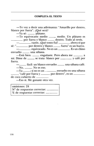 COMPLETA EL TEXTO 

-Te voy a decir una adivinanza: "Amarillo por dentro,
blanco por fuera". ¿Qué será?
-Ya sé: plátano.
-Te equivocaste medio medio. Un plátano es
____ por fuera y blanco dentro. Todo al revés.
____ razón. ¡Qué tonto fui! ahora sí que
sé: " por dentro y blanco fuera" es un huevo.
____ equivocado. No es un Es un chino
envuelto una sábana.
-Está bien. engañaste. Pero ahora me a
mí. Dime de se trata: blanco por y café por
fuera.
__ fácil: un blanco envuelto __ una sábana café.
-No, . No es eso.
-Ya ; si no es un ____ envuelto en una sábana
__, "café por fuera y ___ por dentro", es un ---­
de coco cubierto de ____o
-Eso sÍ. Me ganaste otra vez.
omisiones: 24
N° de respuestas correctas: ---­
% de respuestas correctas: ---­
116
 