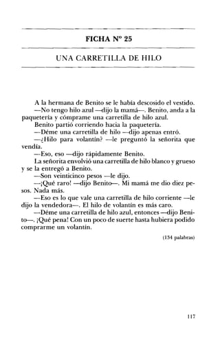 FICHA N° 25 

UNA CARRETILLA DE HILO 

A la hermana de Benito se le había descosido el vestido.
-No tengo hilo azul-dijo la mamá-o Benito, anda a la
paquetería y cómprame una carretilla de hilo azul.
Benito partió corriendo hacia la paquetería.
-Déme una carretilla de hilo -dijo apenas entró.
-¿Hilo para volantín? -le preguntó la señorita que
vendía.
-Eso, eso -dijo rápidamente Benito.
La señorita envolvió una carretilla de hilo blanco y grueso
y se la entregó a Benito.
-Son veinticinco pesos -le dijo.
-¡Qué raro! -dijo Benit~. Mi mamá me dio diez pe­
sos. Nada más.
-Eso es lo que vale una carretilla de hilo corriente -le
dijo la vendedora-o El hilo de volantín es más caro.
-Déme una carretilla de hilo azul, entonces -dijo Beni­
to-o ¡Qué pena! Con un poco de suerte hasta hubiera podido
comprarme un volantín.
(134 palabras)
117
 