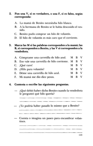 2. 	 Pon una V, si es verdadero, o una F, si es falso, según
corresponda:
A. 	 La mamá de Benito necesitaba hilo blanco.
B. 	 A la hermana de Benito se le había descosido el ves­
tido.
C. 	 Benito pudo comprar un hilo de volantín.
D. 	 El hilo de volantín es más caro que el corriente.
3. 	 Marca las M si las palabras corresponden a la mamá; las
B, si corresponden a Benito, y las V si corresponden a la
vendedora.
A. 	 Cómprame una carretilla de hilo azul. M B V
B. 	 Eso vale una carretilla de hilo corriente. M B V
C. 	 ¡Qué raro! M B V
D. 	 ¿Hilo para volantín? M B V
E. 	 Déme una carretilla de hilo azul. M B V
F. 	 Mi mamá me dio diez pesos. M B V
4. 	 Contesta o escribe las siguientes preguntas.
¿Qué debió haber dicho Benito cuando la vendedora
le preguntó qué hilo quería?
--------_.._­
¿Te podría haber pasado lo mismo que a Benito?
Cuenta o imagina un paseo para encumbrar volan­
tines.
119
 