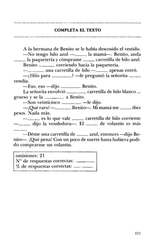 COMPLETA EL TEXTO 

A la hermana de Benito se le había descosido el vestido.
-No tengo hilo azul - la mamá-o Benito, anda
__ la paquetería y cómprame carretilla de hilo azul.
Benito corriendo hacia la paquetería.
___ una carretilla de hilo - apenas entró.
-¿Hilo para ? -le preguntó la señorita __
vendía.
-Eso, eso -dijo ____ Benito.
La señorita envolvió carretilla de hilo blanco _
grueso y se la a Benito.
-Son veinticinco -le dijo.
-¡Quéraro!- Benito-. Mimamáme __ diez
pesos. Nada más.
__ es lo que vale carretilla de hilo corriente
__ dijo la vendedora-o El de volantín es más
-Déme una carretilla de azul, entonces -dijo Be­
nito-. ¡Qué pena! Con un poco de suerte hasta hubiera podi­
do comprarme un volantín.
omisiones: 21
N° de respuestas correctas: ---­
% de respuestas correctas: ---­
121
 