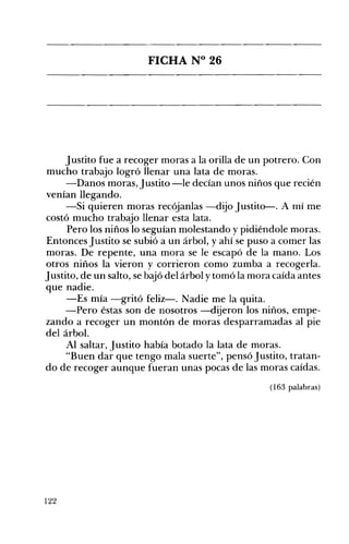 FICHA N° 26 

Justito fue a recoger moras a la orilla de un potrero. Con
mucho trabajo logró llenar una lata de moras.
-Danos moras, Justito -le decían unos niños que recién
venían llegando.
-Si quieren moras recójanlas -dijo Justito-. A mí me
costó mucho trabajo llenar esta lata.
Pero los niños lo seguían molestando y pidiéndole moras.
Entonces Justito se subió a un árbol, y ahí se puso a comer las
moras. De repente, una mora se le escapó de la mano. Los
otros niños la vieron y corrieron como zumba a recogerla.
Justito, de un salto, se bajó del árbol y tomó la mora caída antes
que nadie.
-Es mía -gritó feliz-o Nadie me la quita.
-Pero éstas son de nosotros -dijeron los niños, empe­
zando a recoger un montón de moras desparramadas al pie
del árbol.
Al saltar, Justito había botado la lata de moras.
"Buen dar que tengo mala suerte", pensó Justito, tratan­
do de recoger aunque fueran unas pocas de las moras caídas.
(163 palabras)
122
 