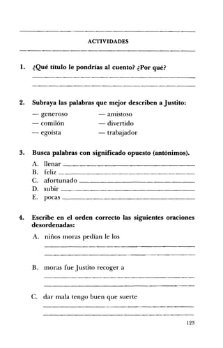 ACTIVIDADES 

1. ¿Qué título le pondrías al cuento? ¿Por qué? 

2. 	 Subraya las palabras que mejor describen a Justito:
- generoso - amistoso 

- comilón - divertido 

- egoísta - trabajador 

3. 	 Busca palabras con significado opuesto (antónimos).
A. 	 llenar __________________
B. 	 feliz
c. 	 afortunado
D. 	 subir
E. 	 pocas
4. 	 Escribe en el orden correcto las siguientes oraciones
desordenadas:
A. 	 niños moras pedían le los
B. moras fue Justito recoger a 

c. dar mala tengo buen que suerte 

123
 