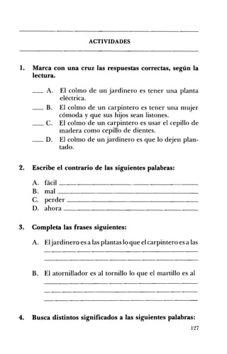ACTIVIDADES 

1. 	 Marca con una cruz las respuestas correctas, según la
lectura.
__ A. 	 El colmo de un jardinero es tener una planta
eléctrica.
__ B. El colmo de un carpintero es tener una mujer 

cómoda y que sus hijos sean listones. 

__ C. El colmo de un carpintero es usar el cepillo de 

madera como cepillo de dientes.
__ D. 	 El colmo de un jardinero es que lo dejen plan­
tado.
2. 	 Escribe el contrario de las siguientes palabras:
A. 	 fácil __________________
B. 	 mal ____________________________________
C. 	 perder _____________________________
D. 	 ahora _____________________________________
3. 	 Completa las frases siguientes:
A. 	 Eljardinero es a las plantas lo que el carpintero es a las
B. El atornillador es al tornillo lo que el martillo es al 

4. Busca distintos significados a las siguientes palabras: 

127
 