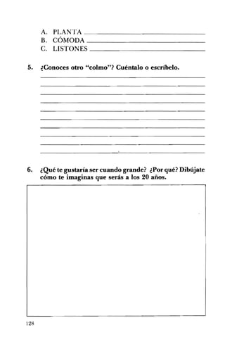 A. PLANTA ______________
B. CÓMODA _____________
C. LISTONES _____________
5. ¿Conoces otro "colmo"? Cuéntalo o escríbelo.
6. ¿Qué te gustaría ser cuando grande? ¿Por qué? Dibújate
cómo te imaginas que serás a los 20 años.
128
 