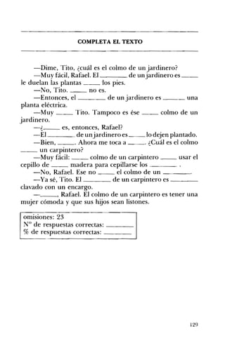 ____ __
__
COMPLETA EL TEXTO 

-Dime, Tito, ¿cuál es el colmo de un jardinero? 

-Muy fácil, Rafael. EI de unjardinero es 

le duelan las plantas -los pies.
-No, Tito. no es.
-Entonces, el de un jardinero es ___ una
planta eléctrica.
-Muy __ Tito. Tampoco es ése __ colmo de un
jardinero.
-¿ es, entonces, Rafael?
-El de unjardinero es __ lo dejen plantado.
-Bien, . Ahora me toca a . ¿Cuál es el colmo
__ un carpintero?
-Muy fácil: colmo de un carpintero __ usar el
cepillo de madera para cepillarse los ____
-No, Rafael. Ese no el colmo de un ____
-Ya sé, Tito. El de un carpintero es ____
clavado con un encargo.
- ___, Rafael. El colmo de un carpintero es tener una
mujer cómoda y que sus hijos sean listones.
omisiones: 23 

N° de respuestas correctas: ____ 

% de respuestas correctas: ____ 

129
 
