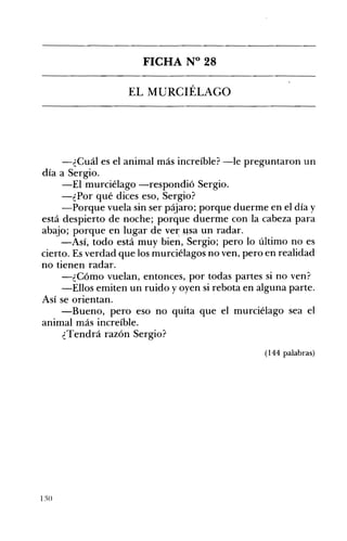 FICHA N° 28 

EL MURCIÉLAGO 

-¿Cuál es el animal más increíble? -le preguntaron un
día a Sergio.
-El murciélago -respondió Sergio.
-¿Por qué dices eso, Sergio?
-Porque vuela sin ser pájaro; porque duerme en el día y
está despierto de noche; porque duerme con la cabeza para
abajo; porque en lugar de veI' .Msa un radar.
-Así, todo está muy bien, Sergio; pero lo último no es
cierto. Es verdad que los murciélagos no ven, pero en realidad
no tienen radar.
-¿Cómo vuelan, entonces, por todas partes si no ven?
-Ellos emiten un ruido y oyen si rebota en alguna parte.
Así se orientan.
-Bueno, pero eso no quita que el murciélago sea el
animal más increíble.
¿Tendrá razón Sergio?
(144 palabras)
 