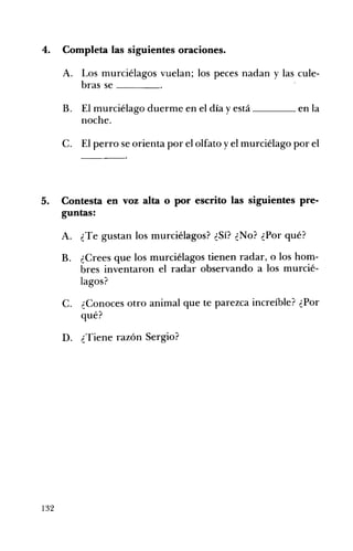 4. 	 Completa las siguientes oraciones.
A. 	 Los murciélagos vuelan; los peces nadan y las cule­
bras se ____
B. 	 El murciélago duerme en el día y está ____ en la
noche.
C. 	 El perro se orienta por el olfato y el murciélago por el
5. 	 Contesta en voz alta o por escrito las siguientes pre­
guntas:
A. 	 ¿Te gustan los murciélagos? ¿Sí? ¿No? ¿Por qué?
B. 	 ¿Crees que los murciélagos tienen radar, o los hom­
bres inventaron el radar observando a los murcié­
lagos?
C. 	 ¿Conoces otro animal que te parezca increíble? ¿Por
qué?
D. 	 ¿Tiene razón Sergio?
132
 