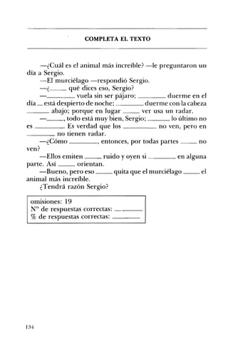 ___
COMPLETA EL TEXTO 

-¿Cuál es el animal más increíble? -le preguntaron un
día a Sergio.
-El murciélago -respondió Sergio.
c--- qué dices eso, Sergio?
____ vuela sin ser p~aro; duerme en el
día _ está despierto de noche; duerme con la cabeza
abajo; porque en lugar ver usa un radar.
__, todo está muy bien, Sergio; lo último no
es . Es verdad que los no ven, pero en
____ no tienen radar.
-¿Cómo , entonces, por todas partes no
ven?
-Ellos emiten ruido yoyen si en alguna
parte. Así orientan.
-Bueno, pero eso quita que el murciélago el
animal más increíble.
¿Tendrá razón Sergio?
omisiones: 19
N° de respuestas correctas: ---­
% de respuestas correctas: ---­
134
 